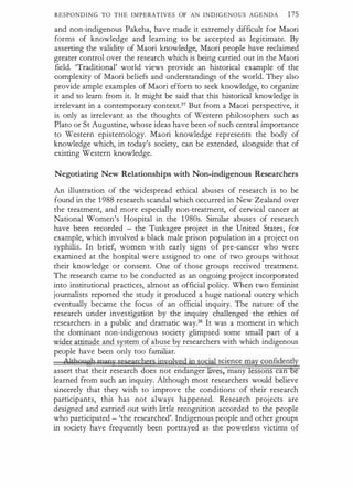 RESPONDING TO THE IMPERATIVES OF AN INDIGENOUS AGENDA 175
and non-indigenous Pakeha, have made it extremely difficult for Maori
forms of knowledge and learning to be accepted as legitimate. By
asserting the validity of Maori knowledge, Maoti people have reclaimed
greater control over the research which is being cartied out in the Maori
field. 'Traditional' world views provide an historical example of the
complexity of Maori beliefs and understandings of the world. They also
provide ample examples of Maori efforts to seek knowledge, to organize
it and to learn from it. It might be said that this historical knowledge is
irrelevant in a contemporary context.37 But from a Maori perspective, it
is only as irrelevant as the thoughts of Western philosophers such as
Plato or St Augustine, whose ideas have been of such central importance
to Western epistemology. Maori knowledge represents the body of
knowledge which, in today's society, can be extended, alongside that of
existing Western knowledge.
Negotiating New Relationships with Non-indigenous Researchers
An illustration of the widespread ethical abuses of research is to be
found in the 1 988 research scandal which occurred in New Zealand over
the treatment, and more especially non-treatment, of cervical cancer at
National Women's Hospital in the 1 980s. Similar abuses of research
have been recorded - the Tuskagee project in the United States, for
example, which involved a black male prison population in a project on
syphilis. In brief, women with early signs of pre-cancer who were
examined at the hospital were assigned to one of two groups without
their knowledge or consent. One of those groups received treatment.
The research came to be conducted as an ongoing project incorporated
into institutional practices, almost as official policy. When two feminist
journalists reported the study it produced a huge national outcry which
eventually became the focus of an official inquiry. The nature of the
research under investigation by the inquiry challenged the ethics of
researchers in a public and dramatic , way.38 It was a moment in which
the dominant non-indigenous society glimpsed some small part of a
m · de and s stem of abuse b researchers with which indigenous
people have been only too familiar.
A ltho,,sh many researchers ipyqlyed ip spcial science may confidently
assert that their research does not endanger lives, many lessons can be
learned from such an inquiry. Although most researchers would believe
sincerely that they wish to improve the conditions�of their research
participants, this has not always happened. Research projects are
designed and carried out with little recognition accorded to the people
who participated - 'the researched'. Indigenous people and other groups
in society have frequently been portrayed as the powerless victims of
 