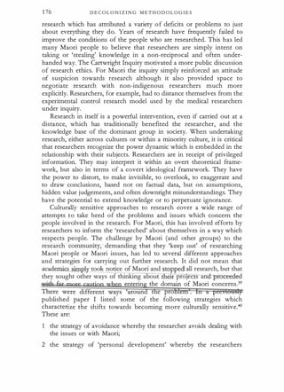 1 76 D E C O L O N I Z I N G M E T H O D O L O G I E S
research which has attributed a variety o f deficits or problems to just
about everything they do. Years of research have frequently failed to
improve the conditions of the people who are researched. This has led
many Maori people to believe that researchers are simply intent on
taking or 'stealing' knowledge in a non-reciprocal and often under­
handed way. The Cartwright Inquiry motivated a more public discussion
of research ethics. For Maori the inquiry simply reinforced an attitude
of suspicion towards research although it also provided space to
negotiate research with non-indigenous researchers much more
explicitly. Researchers, for example, had to distance themselves from the
experimental control research model used by the medical researchers
under inquiry.
Research in itself is a powerful intervention, even if carried out at a
distance, which has traditionally benefited the researcher, and the
knowledge base of the dominant group in society. When undertaking
research, either across cultures or within a minority culture, it is critical
that researchers recognize the power dynamic which is embedded in the
relationship with their subjects. Researchers are in receipt of privileged
information. They may interpret it within an overt theoretical frame­
work, but also in terms of a covert ideological framework. They have
the power to distort, to make invisible, to overlook, to exaggerate and
to draw conclusions, based not on factual data, but on assumptions,
hidden value judgements, and often downright misunderstandings. They
have the potential to extend knowledge or to perpetuate ignorance.
Culturally sensitive approaches to research cover a wide range of
attempts to take heed of the problems and issues which concern the
people involved in the research. For Maori, this has involved efforts by
researchers to inform the 'researched' about themselves in a way which
respects people. The challenge by Maori (and other groups) to the
research community, demanding that they 'keep out' of researching
Maori people or Maori issues, has led to several different approaches
and strategies for carrying out further research. It did not mean that
.academics simpl took notice of Maori and stopped all research, but that
they sought other ways of thinking about etr-proJeC s an -proceeded-
. ·
enterin the domain of Maori concerns.39
t e pro
published paper I listed some of the following strategies which
characterize the shifts towards becoming more culturally sensitive.40
These are:
1 the strategy of avoidance whereby the researcher avoids dealing with
the issues or with Maori;
2 the strategy of 'personal development' whereby the researchers
 