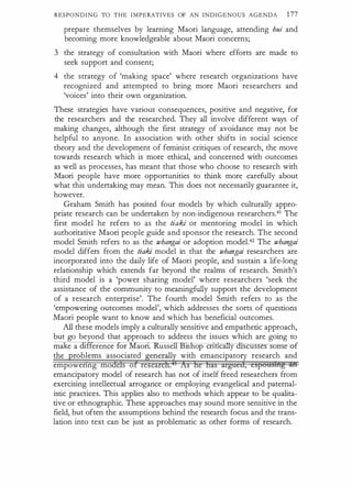 RESPONDING TO THE IMPERATIVES OF AN INDIGENOUS AGENDA 177
prepare themselves by learning Maori language, attending hui and
becoming more knowledgeable about Maori concerns;
3 the strategy of consultation with Maori where efforts are made to
seek support and consent;
4 the strategy of 'making space' where research organizations have
recognized and attempted to bring more Maori researchers and
'voices' into their own organization.
These strategies have various consequences, positive and negative, for
the researchers and the researched. They all involve different ways of
making changes, although the first strategy of avoidance may not be
helpful to anyone. In association with other shifts in social science
theory and the development of feminist critiques of research, the move
towards research which is more ethical, and concerned with outcomes
as well as processes, has meant that those who choose to research with
Maori people have more opportunities to think more carefully about
what this undertaking may mean. This does not necessarily guarantee it,
however.
Graham Smith has posited four models by which culturally appro­
priate research can be undertaken by non-indigenous researchers.41 The
first model he refers to as the tiaki or mentoring model in which
authoritative Maori people guide and sponsor the research. The second
model Smith refers to as the whangai or adoption model.42 The whangai
model differs from the tiaki model in that the whangai researchers are
incorporated into the daily life of Maori people, and sustain a life-long
relationship which extends far beyond the realms of research. Smith's
third model is a 'power sharing model' where researchers 'seek the
assistance of the community to meaningfully support the development
of a research enterprise'. The fourth model Smith refers to as the
'empowering outcomes model', which addresses the sorts of questions
Maori people want to know and which has beneficial outcomes.
All these models imply a cUlturally sensitive and empathetic approach,
but go beyond that approach to address the issues which are going to
ma e a erence for Maon. usse 1s op en cany---ctiscusses some -of
the roblems associated enerall with emancipatory research and
empowenng mo e s o re ea ,
emancipatory model of research has not of itself freed researchers from
exercising intellectual arrogance or employing evangelical and paternal­
istic practices. This applies also to methods which appear to be qualita­
tive or ethnographic. These approaches may sound more sensitive in the
field, but often the assumptions behind the research focus and the trans­
lation into text can be just as problematic as other forms of research.
 