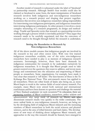 1 78 D E C O L O N I Z I N G M E T H O D O L O G I E S
Another model o f research i s subsumed under the label of 'bicultural'
or partnership research. Although Smith's four models could also be
claimed as bicultural in some form, the latest interpretation of bicultural
research involves both indigenous and non-indigenous researchers
working on a research project and shaping that project together.
Sometimes this involves non-indigenous researchers taking responsibility
for interviewing non-indigenous participants, and indigenous researchers
interviewing indigenous participants. In other projects it involves a more
complex structuring of a research programme, its design and method­
ology. Teariki and Spoonley write that research as a partnership involves
working through a process which is inevitably political.44 They argue that
research needs to be carefully negotiated, and that the outcomes of
research need to be thought through before the research is undertaken.
Setting the Boundaries to Research by
Non-indigenous Researchers
All of the above models assume that indigenous people are involved in
the research in key and often senior roles. With very few trained
indigenous researchers available, one of the roles non-indigenous
researchers have needed to play is as mentors of indigenous research
assistants. Increasingly, however, there have been demands by
indigenous communities for research to be undertaken exclusively by
indigenous researchers. It is thought that Maori people need to take
greater control over the questions they want to address, and invest more
energy and commitment into the education and empowering of Maori
people as researchers. Some organizations, for example, have made it
very clear that research is 'off limits'. The best-known of these is the Te
Kohanga Reo National Trust. This anti-research stance has applied to
all researchers. There are other kinds of limits also being set, as more
Maori begin to work in the various fields of social science research. For
example, many Maori now attend both national and international
conferences and have been known to question and challenge the material
of New Zealand aca enucs on sue occastons. 5 n e �ere- are­
sin numbers of Maori academics, researchers, policy analysts and
a mtnlstrators w o eep rac o
disseminate research results very quickly to the wider community. The
more radical limits to non-indigenous research, however, are being set
by the developing field of indigenous Maori rdearch and the increasing
numbers of Maori researchers in both the social sciences and physical
sciences, and in the area of tribal histories and land claims. The develop­
ment of new ways of thinking about indigenous Maori research, and
approaches to the way this research should be framed, have emerged in
 