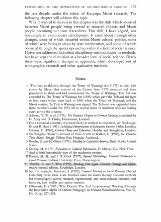 RESPONDING TO THE IMPERATIVES OF AN INDIGENOUS AGENDA 179
the last decade under the rubric of Kaupapa Maori research. The
following chapter will address this topic.
What I wanted to discuss in this chapter was the shift which occurred
between Maori people being viewed as research objects and Maori
people becoming our own researchers. This shift, I have argued, was
not simply an evolutionary development. It came about through other
changes, some of which occurred within Maori cultural politics, some
of which were brought about by state intervention, and some of which
occurred through the spaces opened up within the field of social science.
I have not addressed individual disciplinary methodologies or methods,
but have kept the discussion at a broader level of social science. Clearly
there were significant changes in approach, which developed out of
ethnographic research and other qualitative methods.
Notes
This was established through the Treaty of Waitangi Act (1975) to deal with
claims by Maori that actions of the Crown from 1 975 onwards had been
prejudicial to them and had contravened the Treaty of Waitangi. This Act was
amended by The Treaty of Waitangi Act (1985) which gave the Tribunal the right
to hear cases which went back to 1840 when the Treaty of Waitangi, and the
Maori version, Te Tiriti o Waitangi was signed. The Tribunal was expanded from
three members under the 1975 Act to several teams of members who are hearing
cases across the country.
2 Adorno, T. W. et al. (1 976), The Positivist Dispute in German oociology, translated by
G. Adey and D. Frisby, Heinemann, London.
3 For a historical summary of critical theory in relation to education, see Blackledge,
D. and B. Hunt (1 985), SociologicalInterpretations ofEducation, Croom Helm, London;
Gibson, R. (1 986), Critical Theory and Education, Hodder and Stoughton, London.
4 See Ranginui Walker's account of these events in Walker, R. (1990), Ka Whawhai
Tonu Matou. Struggle Without End, Penguin, Auckland.
5 Bowles, S. and H. Gintis (1 976), Schooling in CapitalistAmerica, Basic Books, United
States.
6 Carnoy, M. (1 974), Education as Cultural Imperialism, D. McKay Co., New York.
7 And is itself inextricably part of the modernist project.
-s-Fonow, M-:-M-:ancl . -A-: -e:m:{'r(t9f)'7'),tfeyo1fli-Mahlrdulogy:-Ftmini.rrS<holarship-as
lived Research, Indiana University Press, Bloomington.
9 g, 1 s I 1 S Yi'j (1923) 9u fJ� R , ig ·, En · i t E?•Uc ,,;@into
mology, second edition, Routledge, London.
10 See, for example, Reinharz, S. (1 992), Feminist Metho4s in Social Research, Oxford
University Press, New York. Reinharz takes the reader through feminist methods
for ethnography, survey research, experimental and cross-cultural research, oral
histories, case studies and action research.
1 1 Ellsworth, E. (1989), 'Why Doesn't This Feel Empowering? Working Through
the Repressive Myths of Critical Pedagogy', in Haroard EducationalReview, Vol. 59,
No. 3, pp. 297-324.
 