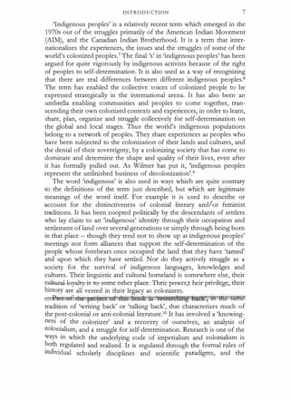 INTROD U CTION 7
'Indigenous peoples' is a relatively recent term which emerged in the
1970s out of the struggles primarily of the American Indian Movement
(AIM), and the Canadian Indian Brotherhood. It is a term that inter­
nationalizes the experiences, the issues and the struggles of some of the
world's colonized peoples.7 The final's' in'indigenous peoples' has been
argued for quite vigorously by indigenous activists because of the right
of peoples to self-determination. It is also used as a way of recognizing
that there are real differences between different indigenous peoples.8
The term has enabled the collective voices of colonized people to be
expressed strategically in the international arena. It has also been an
umbrella enabling communities and peoples to come together, tran­
scending their own colonized contexts and experiences, in order to learn,
share, plan, organize and struggle collectively for self-determination on
the global and local stages. Thus the world's indigenous populations
belong to a ne!Work of peoples. They share experiences as peoples who
have been subjected to the colonization of their lands and cultures, and
the denial of their sovereignty, by a colonizing society that has come to
dominate and determine the shape and quality of their lives, even after
it has formally pulled out. As Wilmer has put it, 'indigenous peoples
represent the unfinished business of decolonization'.9
The word'indigenous' is also used in ways which are quite contrary
to the definitions of the term just described, but which are legitimate
meanings of the word itself. For example it is used to describe or
account for the distinctiveness of colonial literary and/or feminist
tmditions. It has been coopted politically by the descendants of settlers
who lay claim to an'indigenous' identity through their occupation and
settlement of land over several generations or simply through being born
in that place - though they tend not to show up at indigenous peoples'
meetings nor form alliances that support the self-determination of the
people whose forebears once occupied the land that they have'tamed'
and upon which they have settled. Nor do they actively struggle as a
society for the survival of indigenous languages, knowledges and
cultures. Their linguistic and cultural homeland is somewhere else, their
cul�al-ley-a:lty-is--te-seme-c:>ther-plac . rheirpower,
t heirprivilege;-tlreir
history are all vested in their legacy as colonizers.
P ,, c •1 Ft jeGc of das boote ts restattthtn:g �ielt , m me §ifHe
tradition of 'writing back' or 'talking back', that characterizes much of
the post-colonial or anti-colonial literature.10 It has involved a'knowing­
ness of the colonizer' and a recovery of ourselves, an analysis of
colonialism, and a struggle for self-determination. Research is one of the
ways in which the underlying code of imperialism and colonialism is
?oth regulated and realized. It is regulated through the formal rules of
Individual scholarly disciplines and scientific paradigms, and the
 