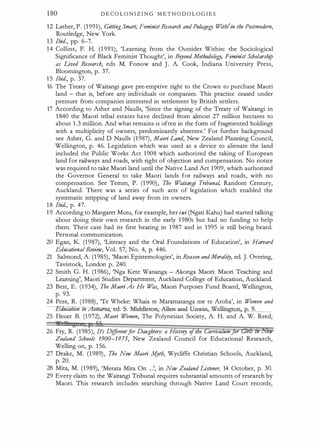 180 D E C O L O N I Z I N G M E T H O D O L O G I E S
1 2 Lather, P . (1 991), Getting Smart, Feminist Research and Pedagol!J With/in the Postmodem,
Roudedge, New York.
1 3 Ibid., pp. 6-7.
1 4 Collins, P. H. (1 991), 'Learning from the Outsider Within: the Sociological
Significance of Black Feminist Thought', in Bryond Methodolo!!J, Feminist Scholarship
as Lived Research, eds M. Fonow and J . A. Cook, Indiana University Press,
Bloomington, p. 37.
1 5 Ibid., p. 37.
16 The Treaty of Waitangi gave pre-emptive right to the Crown to purchase Maori
land - that is, before any _individuals or companies. This practice ceased under
pressure from companies interested in setdement by British setders.
17 According to Asher and Naulls, 'Since the signing of the Treaty of Waitangi in
1 840 the Maori tribal estates have declined from almost 27 million hectares to
about 1 .3 million. And what remains is often in the form of fragmented holdings
with a multiplicity of owners, predominandy absentee.' For further background
see Asher, G. and D Naulls (1 987), Maori Land, New Zealand Planning Council,
Wellington, p. 46. Legislation which was used as a device to alienate the land
included the Public Works Act 1 908 which authorized the taking of European
land for railways and roads, with right of objection and compensation. No notice
was required to take Maori land until the Native Land Act 1 909, which authorized
the Governor General to take Maori lands for railways and roads, with no
compensation. See Temm, P. (1 990) , The Waitangi Tribuna4 Random Century,
Auckland. There was a series of such acts of legislation which _enabled the
systematic stripping of land away from its owners.
1 8 Ibid., p. 47.
1 9 According to Margaret Mutu, for example, her iwi (Ngati Kahu) had started talking
about doing their own research in the early 1 980s but had no funding to help
them. Their case had its first hearing in 1 987 and in 1 995 is still being heard.
Personal communication.
20 Egan, K (1 987), 'Literacy and the Oral Foundations of Education', in Harvard
Educational-Review, Vol. 57, No. 4, p. 446.
21 Salmond, A. (1 985), 'Maori Epistemologies', in Reason andMorality, ed. J. Overing,
Tavistock, London p. 240.
22 Smith G. H. (1 986), 'Nga Kete Wananga - Akonga Maori: Maori Teaching and
Learning', Maori Studies Department, Auckland College of Education, Auckland.
23 Best, E. (1 934), The Maori As He W
as, Maori Purposes Fund Board, Wellington,
p. 93.
24 Pere, R. (1988) , 'Te Wheke: Whaia te Maramatanga me te Aroha', in Women and
-:Fdiieation zn Aot � . . Middleton;-All
ea--a-nd
-Unwin, �,_p
" -
. -"-
9_,_
. _
_
25 Heuer B. (1 972), Maori W
omen, The Polynesian Society, A. H. and A. W. Reed,
26 Fry, R. (1 985), It's Differentfor Daughters: a History o l e umcuum or 1
Zealand Schools 1900-1975, New Zealand Council for Educational Research,
Wellington, p. 1 56.
27 Drake, M. (1 989) , The New Maori .A{yth, Wycliffe Christian Schools, Auckland,
p. 20. L
28 Mita, M. (1 989), 'Merata Mita On .. .', in New Zealand Listener, 14 October, p. 30.
29 Every claim to the Waitangi Tribunal requires substantial amounts of research by
Maori. This research includes searching through Native Land Court records,
 