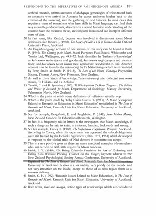 RESPONDING TO THE IMPERATIVES OF AN INDIGENOUS AGENDA 1 81
archival research, written accounts of whaka
papa (genealogies of tribes traced back
to ancestors who arrived in Aotearoa by canoe and even further back to the
creation of the universe), and the gathering of oral histories. In most cases this
requires a team of researchers who have skills in Maori language, can find their
way around legal documents, already have a sound historical understanding of the
context, have the means to travel, are computer literate and can interpret different
sorts of data.
30 In fact some, like Kendall, became very involved in discussions about Maori
spirituality. See Binney, J. (1968), Tbe Legacy ofGuilt: a li
fe ofThomas Kendal, Oxford
University Press, Auckland.
31 An English language account of one version of this story can be found in Buck
P. (1 949), Tbe Coming ofthe Maori, Maori Purposes Fund Board, Whitcombe and
Tombs Ltd., Wellington, pp. 443-72. Buck identifies the 'baskets of knowledge'
as kete uruuru matua (peace and goodness), kete uruuru rangi (prayers and incanta­
tions) and kete uruuru tau or tawhite (war, agriculrure, woodwork), p. 449. Another
account is to be found in the manuscript by Te Matorohanga which was· translated
by Percy Smith as Smith, P. (1 913), The Lore ofthe Whore Wananga, Polynesian
Society, Thomas Avery, New Plymouth, New Zealand.
32 As well as three kinds of knowledge, Tane-nui-a-rangi also collected two mauri
stones, Te Hukatai and Te Rehutai.
33 Teariki, C. and P. Spoonley (1 992), Te Whakapakari Te Mana Tangata - The Politics
and Process of Research f
or Maori, Department of Sociology, Massey University,
Palmerston North, New Zealand.
34 Which is the point at which some definitions of reflexivity actually stop.
35 Which is the point made by Toby Curtis. Curtis, T. (1 983), 'A Maori Viewpoint
Related to Research in Education in Maori Education', republished in The Issue of
Researrh and Maori,_ Research Unit for Maori Education, University of Auckland,
Auckland.
·
36 See for example, Beaglehole, E. and Beaglehole, P. (1 948), Some Modern Maoris,
New Zealand Council for Educational Research, Wellington.
37 In fact, it is frequently said in letters to the newspapers that Maori knowledge, if
such a thing can be said to exist, is irrelevant, heathen, backwards and wrong.
38 See for example, Coney, S. (1 988), The Unfortunate Experiment, Penguin, Auckland.
According to Coney, when this experiment was approved the ethical obligations
were still framed by the Helsinki Agreement (1964, 1975, 1983) which developed
in response to the clinical trials of Nazi doctors in concentration camps.
39 This is a very positive gloss as there are many anecdotal examples of researchers
who just carried on with little regard for Maori concerns.
40 Smith, L. T. (1989), 'On Being Culrurally Sensitive: the Art of Gathering and
Eating Kina Wi out ne g ourse on ie fmger , eyno e a dress to the
New Zealand Psychological Society Annual Conference, University of Auckland.
lte�nni!eA iH 1.!4' LJhJ ; I!HJFU if JU t , fl 1 II · 6 1f · E 1
·
University of Auckland. A kina is a sea urchin, very prickly on the outside and
not very attractive on the inside, except to those of us who regard them as a
summer delicacy.
41 Smith, G. H. (1 992), 'Research Issues Related to Maori Education', in The Issue of
Research and Maori, Research Unit for Maori Education, University of Auckland,
Auckland.
42 Both terms, tiaki and whangai, define types of relationships which are considered
 