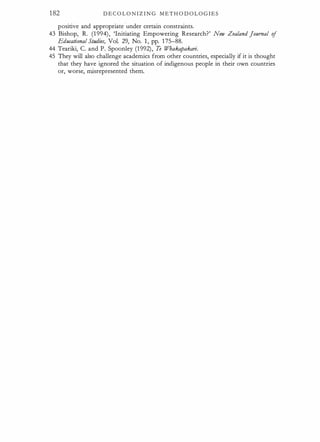 182 D E C O L O N I Z I N G M E T H O D O L O G I E S
positive and appropriate -under certain constraints.
43 Bishop, R. (1 994), 'Initiating Empowering Research?' New Zealand Journal of
Educational SIHdies, Vol. 29, No. 1 , pp. 1 75-88.
44 Teariki, C. and P. Spoonley (1 992), Te Whakapakari.
45 They will also challenge academics from other countries, especially if it is thought
that they have ignored the situation of indigenous people in their own countries
or, worse, misrepresented them.
 