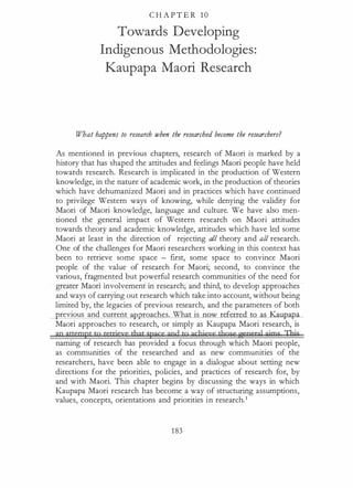 C H A P T E R 1 0
Towards Developing
Indigenous Methodologies:
Kaupapa Maori Research
W7.7at happens to research when the researched become the researchers?
As mentioned in previous chapters, research of Maori is marked by a
history that has shaped the attitudes and fe_elings Maori people have held
towards research. Research is implicated in the production of Western
knowledge, in the nature of academic work, in the production of theories
which have dehumanized Maori and in practices which have continued
to privilege Western ways of knowing, while denying the validity for
Maori of Maori knowledge, language and culture. We have also men­
tioned the general impact of Western research on Maori attitudes
towards theory and academic knowledge, attitudes which have led some
Maori at least in the direction of rejecting all theory and all research.
One of the challenges for Maori researchers working in this context has
been to retrieve some space - first, some space to convince Maori
people of the value of research for Maori; second, to convince the
various, fragmented but powerful research communities of the need for
greater Maori involvement in research; and third, to develop approaches
and ways of carrying out research which take into account, without being
limited by, the legacies of previous research, and the parameters of both
revious and current a12 roaches. What is n w referre p_<L
Maori approaches to research, or simply as Kaupapa Maori research, is
an attempt tg retrieve that space and to gchieye tbqse w:neral aims Thjs
naming of research has provided a focus through which Maori people,
as communities of the researched and as new communities of the
researchers, have been able to engage in a dialogue about setting new
directions for the priorities, policies, and practices of research for, by
and with Maori. This chapter begins by discussing the ways in which
Kaupapa Maori research has become a way of structuring assumptions,
values, concepts, orientations and priorities in research.1
183
 
