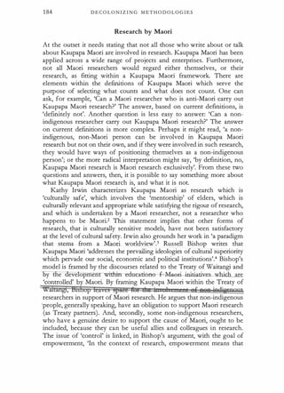 1 84 D E C O L O N I Z I N G M E T H O D O L O G I E S
Research by Maori
At the outset it needs stating that not all those who write about or talk
about Kaupapa Maori are involved in research. Kaupapa Maori has been
applied across a wide range of projects and enterprises. Furthermore,
not all Maori researchers would regard either themselves, or their
research, as fitting within a Kaupapa Maori framework. There are
elements within the definitions of Kaupapa Maori which serve the
purpose of selecting what counts and what does not count. One can
ask, for example, 'Can a Maori researcher who is anti-Maori carry out
Kaupapa Maori research?' The answer, based on current def
.tn.itions, is
'definitely not'. Another question is less easy to answer: 'Can a non­
indigenous researcher carry out Kaupapa Maori research?' The answer
on current definitions is more complex. Perhaps it might read, 'a non­
indigenous, non-Maori person can be involved in Kaupapa Maori
research but not on their own, and if they were involved in such research,
they would have ways of positioning themselves as a non-indigenous
person'; or the more radical interpretation might say, 'by definition, no,
Kaupapa Maori research is Maori research exclusively'. From these two
questions and answers, then, it is possible to say something more about
what Kaupapa Maori research is, and what it is not.
Kathy Irwin characterizes Kaupapa Maori as research which is
'culturally safe', which involves the 'mentorship' of elders, which is
culturally relevant and appropriate while satisfying the rigour of research,
and which is undertaken by a Maori researcher, not a researcher who
happens to be Maori.2 This statement implies that other forms of
research, that is culturally sensitive models, have not been satisfactory
at the level of cultural safety. Irwin also grounds her work in 'a paradigm
- that stems from a Maori worldview'.3 Russell Bishop writes that
Kaupapa Maori 'addresses the prevailing ideologies of cultural superiority
which pervade our social, economic and political institutions'.4 Bishop's
model is framed by the discourses related to the Treaty of Waitangi and
oy e eve opment-withirreducation-e f-M-a�ri-init:iatnres_which are
'controlled' by Maori. By framing Kaupapa Maori within the Treaty of
Wiftangr, Btshop leaves stJaEE l0t Sit in 1 ' t ef fl8P iodjg;eoons
researchers in support of Maori research. He argues that non-indigenous
;people, generally speaking, have an obligation to support Maori research
(as Treaty partners) . And, secondly, some non-indigenous researchers,
who have a genuine desire to support the cause of Maori, ought to be
included, because they can be useful allies and colleagues in research.
The issue of 'control' is linked, in Bishop's argument, with the goal of
empowerment, 'In the context of research, empowerment means that
 