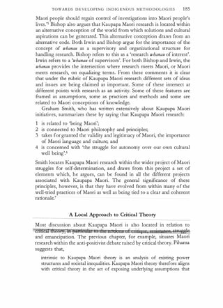 TOWARDS DEVELOPING INDIGENOUS METHO D OLOGIES 1 85
Maori people should regain control of investigations into Maori people's
lives.'5 Bishop also argues that Kaupapa Maori research is located within
an alternative conception of the world from which solutions and cultural
aspirations can be generated. This alternative conception draws from an
alternative code. Both Irwin and Bishop argue for the importance of the
concept of whanau as a supervisory and organizational structure for
handling research. Bishop refers to this as a 'research whanau of interest'.
Irwin refers to a 'whanau of supervisors'. For both Bishop and Irwin, the
wbanau provides the intersection where research meets Maori, or Maori
meets research, on equalizing terms. From these comments it is clear
that under the rubric of Kaupapa Maori research different sets of ideas
and issues are being claimed as important. Some of these intersect at
different points with research as an activity. Some of these features are
framed as assumptions, some as practices and methods and some are
related to Maori conceptions of knowledge.
Graham Smith, who has written extensively about Kaupapa Maori
initiatives, summarizes these by saying that Kaupapa Maori research:
1 is related to 'being Maori';
2 is connected to Maori philosophy and principles;
3 takes for granted the validity and legitimacy of Maori, the importance
of Maori language and culture; and
4 is concerned with 'the struggle for autonomy over our own cultural
well being'.6
Smith locates Kaupapa Maori research within the wider project of Maori
struggles for self-determination, and draws from this project a set of
elements which, he argues, can be found in all the different projects
associated with Kaupapa Maori. The general significance of these
principles, however, is that they have evolved from within many of the
well-tried practices of Maori as well as being tied to a clear and coherent
rationale.7
A Local Approach to Critical Theory
Most discussion about Kaupapa Maori is also located m relation to
criBcil meer,, 111 fSA¥dtt:IM tu die 11 ci 5 E 0Ii I 5 I sittBJ:B&I Gtn,ssJe
and emancipation. The previous chapter, for example, situates Maori
research within the anti-positivist debate raised by critical theory. Pihama
suggests that,
intrinsic to Kaupapa Maori theory is an analysis of existing power
structures and societal inequalities. Kaupapa Maori theory therefore aligns
with critical theory in the act of exposing underlying assumptions that
 