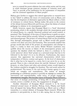 1 86 D E C O L O N I Z I N G M ET H O D O L O G I E S
serve to conceal the power relations that exist within society and the ways
in which dominant groups construct concepts of 'common sense' and
'facts' to provide ad hoc justification for the maintenance of inequalities
and the continued oppression of Maori people.8
Bishop goes further to suggest that critical approaches to research have
in fact 'failed' to address the issues of communities such as Maori, and
that the development of alternative approaches by Maori reflects a form
of resistance to critical theory. Bishop makes this point in the context
of the debate between Ellsworth and Giroux, about the failure of critical
pedagogy in relation to its emancipatory goals.9
Smith, however, argues that Kaupapa Maori is a 'local' theoretical
positioning which is the modality through which the emancipatory goal
of critical theory, in a specific historical, political and social context, is
practised. This 'localizing' of the aims of critical theory is partly an enact­
ment of what critical theory actually 'offered' to oppressed, marginalized
and silenced groups. The project of critical theory held out the possibility
that, through emancipation, groups such as Maori would take greater
control over their own lives and humanity. This necessarily implied that
groups would take hold of the project of emancipation and attempt to
make it a reality in their own terms. Whilst Western academics may
quibble about the success or failure of the emancipatory project, and
question the idealism which lies behind it, there is a tendency to be
overly 'precious' about 'their' project as a universal recipe that has to be
followed 'to the letter' if it is to be effective. Furthermore, this stance
assumes that oppression has universal characteristics which were
independent of history, context and agency. At the level of abstraction,
this is what has to be argued in a sense, but it can never be so on the
ground. There is also a naivete about the real-life 'dirtiness' of political
projects, or what Fanon and other anti-colonial writers would regard as
the violence entailed in struggles for freedom. The end result cannot be
predetermined. The means to the end involves human agency in ways
which are complex and contradictory. The notion of strategic
positioning-a a_deliherate_practice is partially an attempt to contain the
unevenness and unpredictability, under stress, of people engaged in
@ftJ;l!Rei,litij£5; v�lifi TAu itQQ(.}fi'rzrirjQp gf Ka,,papa J4aori embraces
that sense of strategic positioning, of being able to plan, predict and
contain, across a number of sites, the engagement in struggle.
Another dimension of Kaupapa Maori research is to be found
clustered around issues of identity. Bishop, Irwin, Pihama and Smith
have all argued that being Maori, identifying as Maori and as a Maori
researcher, is a critical element of Kaupapa Maori research. Whilst this
position is anti-positivist, in that it is also saying that we look at the
 