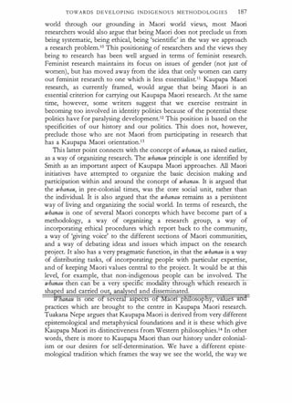 TOWARDS DEVELOPING INDIGENOUS METHODOLOGIES 187
world through our grounding in Maori world views, most Maori
researchers would also argue that being Maori does not preclude us from
being systematic, being ethical, being 'scientific' in the way we approach
a research problem.10 This positioning of researchers and the views they
bring to research has been well argued in terms of feminist research.
Feminist research maintains its focus on issues of gender (not just of
women), but has moved away from the idea that only women can carry
out feminist research to one which is less essentialist.11 Kaupapa Maori
research, as currently framed, would argue that being Maori is an
essential criterion for carrying out Kaupapa Maori research. At the same
time, however, some writers suggest that we exercise restraint in
becoming too involved in identity politics because of the potential these
politics have for paralysing development.12 This position is based on the
specificities of our history and our politics. This does not, however,
preclude those who are not Maori from participating in research that
has a Kaupapa Maori orientation.13
This latter point connects with the concept of whanau, as raised earlier,
as a way of organizing research. The whanau principle is one identified by
Smith as an important aspect of Kaupapa Maori approaches. All Maori
initiatives have attempted to organize the basic decision making and
participation within and around the concept of whanau. It is argued that
the whanau, in pre-colonial times, was _!he core social unit, rather than
the individual. It is also argued that the whanau remains as a persistent
way of living and organizing the social world. In terms of research, the
whanau is one of several Maori concepts which have become part of a
methodology, a way of organizing a research group, a way of
incorporating ethical procedures which report back to the community,
a way of 'giving voice' to the different sections of Maori communities,
and a way of debating ideas and issues which impact on the research
project. It also has a very pragmatic function, in that the whanau is a way
of distributing tasks, of incorporating people with particular expertise,
and of keeping Maori values central to the project. It would be at this
level, for example, that non-indigenous people can be involved. The
whanau then can be a very spec1fic modality through which research 1s
sha ed and carried out anal sed and disseminated.
anau 1s one o sever aspec s o aon p osop y, v ue
practices which are brought to the centre in Kaupapa Maori research.
Tuakana Nepe argues that Kaupapa Maori is derived from very different
epistemological and metaphysical foundations and it is these which give
Kaupapa Maori its distinctiveness from Western philosophies.14 In other
words, there is more to Kaupapa Maori than our history under colonial­
ism or our desires for self-determination. We have a different episte­
mological tradition which frames the way we see the world, the way we
 