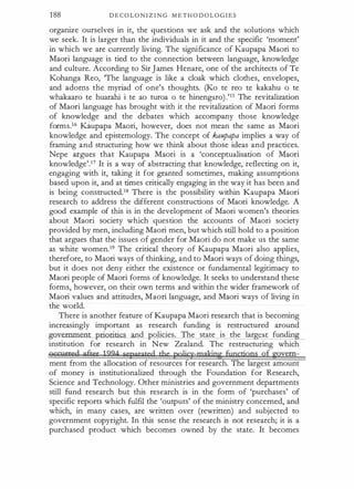 188 D E C O L O N I Z I N G M E T H O D O L O G I E S
organize ourselves in it, the questions we ask and the solutions which
we seek. It is larger than the individuals in it and the specific 'moment'
in which we are currently living. The significance of Kaupapa Maori to
Maori language is tied to the connection between language, knowledge
and culture. According to Sir James Henare, one of the architects of Te
Kohanga Reo, 'The language is like a cloak which clothes, envelopes,
and adorns the myriad of one's thoughts. (Ko te reo te kakahu o te
whakaaro te huarahi i te ao turoa o te hinengaro).'15 The revitalization
of Maori language has brought with it the revitalization of Maori forms
of knowledge and the debates which accompany those knowledge
forms.16 Kaupapa Maori, however, does not mean the same as Maori
knowledge and epistemology. The concept of kaupapa implies a way of
framing and structuring how we think about those ideas and practices.
Nepe argues that Kaupapa Maori is a 'conceptualisation of Maori
knowledge'.17 It is a way of abstracting that knowledge, reflecting on it,
engaging with it, taking it for granted sometimes, making assumptions
based upon it, and at times critically engaging in the way it has been and
is being constructed.18 There is the possibility within Kaupapa Maori
research to address the different constructions of Maori knowledge. A
good example of this is in the development of Maori women's theories
about Maori society which question the accounts of Maori society
provided by men, including Maori men, but which still hold to a position
that argues that the issues of gender for Maori do not make us the same
as white women.19 The critical theory of Kaupapa Maori also applies,
therefore, to Maori ways of thinking, and to Maori ways of doing things,
but it does not deny either the existence or fundamental legitimacy to
Maori people of Maori forms of knowledge. It seeks to understand these
forms, however, on their own terms and within the wider framework of
Maori values and attitudes, Maori language, and Maori ways of living in
the world.
There is another feature of Kaupapa Maori research that is becoming
increasingly important as research funding is restructured around
g · · ·e and olicies. The state . is the lar est fundin
institution for research in New Zealand. The restructuring which
occnrred after 1 994 separated the poJic]'-rnaking functigns of euvern­
ment from the allocation of resources for research. The largest amount
of money is institutionalized through the Foundation for Research,
Science and Technology. Other ministries and government departments
still fund research but this research is in the form of 'purchases' of
specific reports which fulf
il the 'outputs' of the ministry concerned, and
which, in many cases, are written over (rewritten) and subjected to
government copyright. In this sense the research is not research; it is a
purchased product which becomes owned by the state. It becomes
 