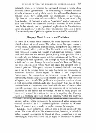 TOWARDS DEVELOPING INDIGENOUS METHODOLOGIES 189
debatable, then, as to whether the purchased product is worth taking
seriously outside government. The restructuring of research connects
with the wider restructuring of the state in line with neo-liberal economic
policies. These have emphasized the importance of government
objectives, of competition and contestability, of the separation of policy
from funding, of 'outputs' which are 'purchased', and of outcomes.2o
This shift towards nee-liberalism, which has occurred in New Zealand
over the last decade, has very profound implications for Maori cultural
values and practices.21 It also has major implications for Maori in terms
of its re-inscription of positivist approaches to scientific research.22
Kaupapa Maori Research and Positivism
In terms of Kaupapa Maori research, the more important question is
related to issues of social justice. The debate about this aspect occurs at
several levels. Reconciling market-driven, competitive and entrepre­
neurial research, which positions New Zealand internationally, with the
need for Maori to carry out research which recovers histories, reclaims
lands and resources and restores justice, hardly seems possible. This is
precisely why the debates around self-determination and the Treaty of
Waitangi have been significant. The attempt by Maori to engage in the
activities of the state through the mechanism of the Treaty of Waitangi
has won some space in which Maori can argue for different sorts of
research priorities. This space, however, is severely limited as not only
has it had to be wrested from the state, but from the community of
positivistic scientists whose regard for Maori is not sympathetic.
Furthermore, the competitive environment created by economic
restructuring makes Kaupapa Maori research a competitor for resources
with positivistic research. The problem is not just that positivist science
is well established institutionally and theoretically, but that it has a
connectedness at a common sense level with the rest of society who,
generally speaking, take for granted the hegemony of its methods and
leadership in the search for knowledge. As far as many people are
conceme�positivi"s-F,ircru:mot be a-nything-clse:-f•�aupapa­
Maori is a fledgling approach which is occurring within the relatively
smittcr connnwnty of hiaon rcscm:chch, wfttch in fti!fri e5H§E§ M'htn Q
minority culture which continues to be represented within antagonistic
colonial discourses. It is a counter-hegemonic approach to Western
forms of research and, as such, currently exists on the margins.
Kaupapa Maori research is imbued with a strong anti-positivistic
stance. The wider vision of Maori communities, however, is to include
within research approaches to Maori all those researchers who are
attempting to work with Maori and on topics of importance to Maori.
 