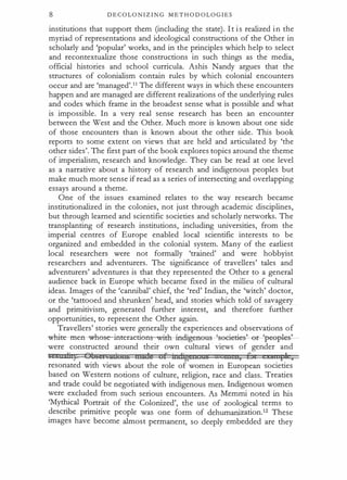 8 D E C O LO N I Z I N G M E T H O D O L O G I E S
institutions that support them (including the state). It is realized in the
myriad of representations and ideological constructions of the Other in
scholarly and 'popular' works, and in the principles which help to select
and recontextualize those constructions in such things as the media,
official histories and school curricula. Ashis Nandy argues that the
structures of colonialism contain rules by which colonial encounters
occur and are 'managed'.11 The different ways in which these encounters
happen and are managed are different realizations of the underlying rules
and codes which frame in the broadest sense what is possible and what
is impossible. In a very real sense research has been an encounter
between the West and the Other. Much more is known about one side
of those encounters than is known about the other side. This book
reports to some extent on views that are held and articulated by 'the
other sides'. The first part of the book explores topics around the theme
of imperialism, research and knowledge. They can be read at one level
as a narrative about a history of research and indigenous peoples but
make much more sense if read as a series of intersecting and overlapping
essays around a theme.
One of the issues examined relates to the way research became
institutionalized in the colonies, not just through academic disciplines,
but through learned and scientific societies and scholarly networks. The
transplanting of research institutions, including universities, from the
imperial centres of Europe enabled local scientific interests to be
organized and embedded in the colonial system. Many of the earliest
local researchers were not formally 'trained' and were hobbyist
researchers and adventurers. The significance of travellers' tales and
adventurers' adventures is that they represented the Other to a general
audience back in Europe which became fixed in the milieu of cultural
ideas. Images of the 'cannibal' chief, the 'red' Indian, the 'witch' doctor,
or the 'tattooed and shrunken' head, and stories which told of savagery
and primitivism, generated further interest, and therefore further
opportunities, to represent the Other again.
Travellers' stories were generally the experiences and observations of
white-men-wh0se-interaeti0n ith-incligeneus
---% eeiet:ie?-e�peepl�
were constructed around their own cultural views of gender and
se a::d:it) Qbger.cuiullb nntds Qf itniigettuas nt x , 6 I 1 ,
resonated with views about the role of women in European societies
based on Western notions of culture, religion, race and class. Treaties
and trade could be negotiated with indigenous men. Indigenous women
were excluded from such serious encounters. As Memmi noted in his
'Mythical Portrait of the Colonized', the use of zoological terms to
describe primitive people was one form of dehumanization.12 These
images have become almost permanent, so deeply embedded are they
 