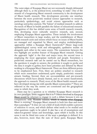 1 90 D E C O L O N I Z I N G M E T H O D O L O G I E S
The outer edges of Kaupapa Maori are not necessarily sharply delineated
although there is, at the political level, something 'at stake'. One of the
strands of a burgeoning Maori research community is the development
of Maori health research. This development provides one interface
between the more positivistic medical science approaches to research,
particularly epidemiology, and social science approaches such as
sociology and policy analysis. The 'failure' of medical research to address
the needs of Maori in health parallels the failure of educational research.
Recognition of this has shifted some areas of health research towards,
first, developing more culturally sensitive research, and, second,
employing Kaupapa Maori approaches. These include the involvement
of Maori researchers in large studies, and the establishment of Maori
health research units and centres which focus on issues of Maori health,
are managed and organized by Maori, and employ multidisciplinary
approaches within a Kaupapa Maori framework.23 Hence large-scale
epidemiological survey work and ethnographic, qualitative studies sit
alongside each other in the same centre. The connections between the
two highlight yet another feature of Kaupapa Maori research. Getting
the approach 'right' is the first and major issue; the second issue is
employing the most appropriate methods and people. Sometimes a
positivistic research task can be carried out by Maori researchers, but
the questions it sought to answer, the problems it sought to probe and
the data it sought to gather, have been priorities and debated by Maori
working in a Kaupapa Maori framework. There are three different points
to be emphasized here. First, there are politics attached to research
which most researchers understand; quite simply, positivistic research
attracts funding. Second, there are accountabilities and pre-research
discussions which have already framed, and to an extent transformed,
the approach to research. Third, most of the Maori health research units
have developed strong ties with specific Maori communities.24 These are
reflected in the way the centres are constituted and the geographical
areas in which they work.
There may be a question as to whether Kaupapa Maori research is
its own paradigm. rwtn sugges s thlrriti� ethers--i:nvel¥€4- in-Kaupapa
aori would be reluctant to engage in such a debate because it sets up
compansons w1 e ,
Maori is resisting.26 Kaupapa Maori research is both less than and more
than a paradigm.27 It does set out a field of study which enables a process
of selection to occur, and which defines what needs to be studied and
what questions ought to be asked. It also has a set of assumptions and
taken-for-granted values and knowledge, upon which it builds. In this
sense it can be fitted into some of the ways a paradigm is defined. It is
also, however, more than the sum of those parts. Kaupapa Maori
 