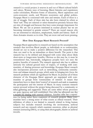 TOWARDS DEVELOPING INDIGENOUS METHODOLOGIES 191
research is a social project; it weaves in and out of Maori cultural beliefs
and values, Western ways of knowing, Maori histories and experiences
under colonialism, Western forms of education, Maori aspirations and
socio-economic needs, and Western economics and global politics.
Kaupapa Maori is concerned with sites and terrains. Each of these is a
site of struggle. Each of these sites has also been claimed by others as
'their' turf. They are selected or select themselves precisely because they
are sites of struggle and because they have some strategic importance for
Maori. We are not at present interested in nuclear physics but we are
becoming interested in genetic science.28 There are sound reasons why
we are interested in education, employment, health and history. Each of
these domains situates us in crisis. They are more real and more pressing.
How Does Kaupapa Maori Research Proceed?
Kaupapa Maori approaches to research are based on the assumption that
research that involves Maori people, as individuals or as communities,
should set out to make a positive difference for the researched. This
does not need to be an immediate or direct benefit. The point is that
research has to be defined and designed with some ideas about likely
short-term or longer-term benefits. Obvious as this may be, it must be
remembered that, historically, indigenous peoples have not seen the
positive benefits of research. The research approach also has to address
seriously the cultural ground rules of respect, of working with com­
munities, of sharing processes and knowledge. Kaupapa Maori research
also incorporates processes such as networking, community consulta­
tions and whanau research groups, which assist in bringing into focus the
research problems which are significant for Maori. In practice all of these
elements of the Kaupapa Maori approach are negotiated with com­
munities or groups from 'communities of interest'. It means that
researchers have to share their 'control' of research and seek to maximize
the participation and the interest of Maori. In many contexts research
cannot proce.ed without the project being discussed by a community or
tribal therin and su orted. There are some tribes whose processes
are quite rigorous and well establishe . One tn e as ocatea one ay
·
with external relations. Another tribe has a reputa-
cion for emg ra er erce exarnmers o researc pro
munities have a strong sense of what counts as ethical research. Their
defmition of ethics is not limited to research related to living human
subjects but includes research involving the environment, archival
research and any research which examines ancestors, either as physical
remains (extracting DNA), or using their photographs, diaries or archival
records.
 