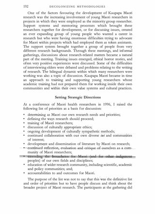 192 D E C O L O N I Z I N G M E T H O D O L O G I E S
One of the factors favouring the development o f Kaupapa Maori
research was the increasing involvement of young Maori researchers in
projects in which they were employed as the minority group researcher.
Support systems and mentoring processes which brought these
researchers together for development, or for discussing issues, cre·ated
an ever expanding group of young people who wanted a career in
research but who were having enormous difficulties trying to advocate ·
for Maori within projects which had employed them as token assistants.
The support system brought together a group of people from very
different resear�h backgrounds. Tiu:ough these meetings, and informal
gatherings, discussions about research-related matters became a natural
part of the meeting. Training issues emerged, ethical horror stories, and
often very positive experiences were discussed. Some of the difficulties
of interviewing elders were debated and problems relating to the writing
of research. The bilingual dynamic within which many researchers were
working was also a topic of discussion. Kaupapa Maori became in time
an approach to training and supporting young researchers whose
academic training had not prepared th�m for working inside their own
communities and within their own value systems and cultural practices.
Setting Strategic Directions
At a conference of Maori health researchers in 1996, I raised the
following list of priorities as a basis for discussion:
•
determining as Maori our own research needs and priorities;
•
defining the ways research should proceed;
•
training of Maori researchers;
•
discussion of culturally appropriate ethics;
•
ongoing development of culturally sympathetic methods;
•
continued collaboration with our own diverse iwi and communl.ties
of interest;
•
developmQit and dissemination of literature by Maori on research;
---e6nciftl:lecl-r-ef!eetie:a,-ev-affia-t:iea-aRG-<*W'fUe-G·�Ut:Sebz:es as a com­
munity of Maori researchers;
e cen:J:i:zzg eh 1 n 1 · s 6 !f •i ( J 6 ' erfter ieeijgeRen£
peoples) of our own fields and disciplines;
•
education of wider research community, including scientific, academic
and policy communities; and;
•
accountabilities to and outcomes for Maori.
The purpose of the list was not to say that this.·w�s.the definitive list
and order of priorities but to have people discuss and think about the
broader project of Maori research. The participants at the gathering did
 