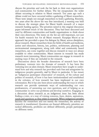 TOWARDS DEVELOPING INDIGEN OUS METHODOLOGIES 193
discuss the priorities and took the list back to their own organizations
and communities for further debate. The list encapsulates the wider
debate occurring in relation to Maori research. Ten years ago such a
debate could not have occurred within a gathering of Maori researchers.
There were simply not enough researchers to hold a gathering. Recently,
two years after the above list was first introduced, a meeting was held
to discuss the strategic plans for Maori health research of a major
research funding agency. The priorities raised in this original discussion
paper informed much of the discussion. They had been discussed and
used by different communities and health organizations to think about
their own directions. The items on the list are still important, not just
for health research but for all Maori research. K.aupapa Maori as an
approach has provided a space for dialogue by Maori, across disciplines,
about research. Maori researchers from the fields of health and medicine,
justice and education, history, law, politics, architecture, planning and
environmental management, along with tribal and community based
researchers, can come together and discuss research in ways not always
available to other communities. Maori interest in research has made
research more interesting. Maori communities can engage in research in
exciting ways if they are included in the research.
Discussions about the broader dimensions of research have been
preliminary ventures into the domain of research. It has been like
venturing into an alien domain. Maori researchers have sought to under­
stand how and why research has provoked such fear and antagonism by
indigenous peoples generally, a{ld by Maori in particular. It has meant
an 'indigenous participant observation' of research, of the culture and
politics of research, of how it has been institutionalized and established
in the colonies, of how research has been implicated in our own
colonization. But it has also been about understanding the ways in which
research can provide systematic ways of understanding our own
predicaments, of answering our own questions, and of helping us as
communities to solve our problems and develop ourselves. Engaging in
a discussion about research as an indi enous issue has been about
finding a voice, or a way of voicing concerns, fears, desires, aspirations,
geedsand questjgns as they relate tg research When indigenous peoples
ecome the researchers and not merely the researched, the activity of
research is transformed. Questions are framed differently, priorities are
ranked differently, problems are defined differently, people participate
on different terms.
 