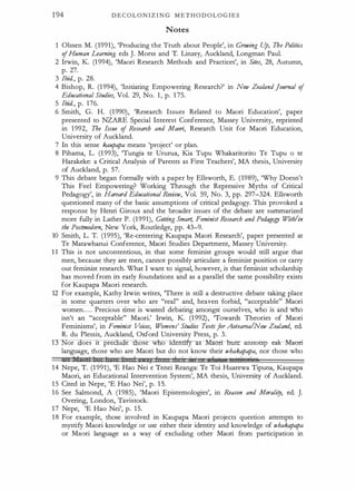 1 94 D E C O L O N I Z I N G M E T H O D O L O G I E S
Notes
Olssen M. (1991), 'Producing the Truth about People', in Growing U
p, The Politics
ofHuman Learning. eds J. Morss and T. Linzey, Auckland, Longman Paul.
2 lrwin, K (1 994), 'Maori Research Methods and Practices', in Sites, 28, Autumn,
p. 27.
3 Ibid., p. 28.
4 Bishop, R. (1 994), 'Initiating Empowering Research?' in New ZealandJournal of
Educational Studies, Vol. 29, No. 1 , p. 1 75.
5 Ibid., p. 1 76.
6 Smith, G. H. (1 990), 'Research Issues Related to Maori Education', paper
presented to NZARE Special Interest Conference, Massey University, reprinted
in 1 992, The Issue of Research and Maori, Research Unit for Maori Education,
University of Auckland.
7 In this sense kaupapa means 'project' or plan.
8 Pihama, L. (1 993), 'Tungia te Ururua, Kia Tupu Whakaritorito Te Tupu o te
Harakeke: a Critical Analysis of Parents as First Teachers', MA thesis, University
of Auckland, p. 57.
9 Tills debate began formally with a paper by Ellsworth, E. (1989), 'Why Doesn't
Tills Feel Empowering? Working Through the Repressive Myths of Critical
Pedagogy', in Harvard Educational Review, Vol. 59, No. 3, pp. 297-324. Ellsworth
questioned many of the basic assumptions of critical pedagogy. Tills provoked a
response by Henri Giroux and the broader issues of the debate are summarized
more fully in Lather P. (1 991), Getting Smart, Feminist Research and Pedagogy With/in
the Postmodern, New York, Routledge, pp. 43-9.
10 Smith, L. T. (1 995), 'Re-centering Kaupapa Maori Research', paper presented at
Te Matawhanui Conference, Maori Studies Department, Massey University.
1 1 Tills is not uncontentious, in that some feminist groups would still argue that
men, because they are men, cannot possibly articulate a feminist position or carry
out feminist research. What I want to signal, however, is that feminist scholarship
has moved from its early foundations and as a parallel the same possibility exists
for Kaupapa Maori research.
12 For example, Kathy Irwin writes, 'There is still a destructive debate taking place
in some quarters over who are "real" and, heaven forbid, "acceptable" Maori
women. . . . Precious time is wasted debating amongst ourselves, who is and who
isn't an "acceptable" Maori.' Irwin, K (1 992), 'Towards Theories of Maori
Feminisms', in Feminist Voices, Womens' Studies Textsfor Aotearoa/New Zealand, ed.
R. du Plessis, Auckland, Oxford University Press, p. 3.
or oes It prec u e ose w o IOerui:fy:ts -Mlmrt- tmrc: annotop ea:k- Maori­
language, those who are Maori but do not know their whakapapa, nor those who
liE I r ' ) r 1 y f 11
· · ·
' , tetritslioo
1 4 Nepe, T. (1 991), 'E Hao Nei e Tenei Reanga: Te Toi Huarewa Tipuna, Kaupapa
Maori, an Educational Intervention System', MA thesis, University of Auckland.
1 5 Cited in Nepe, 'E Hao Nei', p. 1 5.
1 6 See Salmond, A (1 985) , 'Maori Epistemologies', in Reason and Morality, ed. J.
Overing, London, Tavistock.
1 7 Nepe, 'E Hao Nei', p. 1 5.
1 8 For example, those involved in Kaupapa Maori projects question attempts to
mystify Maori knowledge or use either their identity and knowledge of whakapapa
or Maori language as a way of excluding other Maori from participation in
 