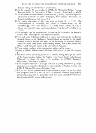 TOWARDS D EVELOPING INDIGENOUS METHODOLOGIES 195
decision making or other forms of involvement.
1 9 See for example, Te Awekotuku, N. (1 992), 'He Whiriwhiri Wahine: Framing
Women's Studies for Aotearoa', in Te Pua 1, University of Auckland, pp. 46-58.
20 For a further discussion of these points see Clark, J. (1 995), The New Right and
Educational Research', in In
put, Wellington, New Zealand Association for
Research in Education, Vol. 1 6, pp. 2-8.
21 For further discussion of this point refer to Smith, G. H. (1 993), The
Commodification of Knowledge and Culture', in Overnew, Corso, No. 49,
November, pp. 149-53 and Smith, G. H. (1 994), 'Maori Culture for Sale', in
Polemic, University of Sydney Law Society, Sydney, Friar Press, Vol. 4, No. 3, pp.
149-53.
22 For examples, see the guidelines and policies for the Foundation for Research,
Science and Technology and their application forms.
23 Two such units, Te Pumanawa Hauora at Massey University and the Eru Pomare
Research Centre at the Wellington Clinical School, are funded by the Health
Research Council; another unit exists at the University of Auckland Medical
School and other units operate inside existing centres, such as the Alcohol and
Public Health Research Centre at the University of Auckland.
24 These include rural and urban communities and several iwi gtoups.
25 Irwin, K (1 994), 'Maori Research Methods and Practices', in Sites, 28, Autumn,
p. 27.
26 See, for a further discussion, Smith, G. H. (1 995), 'Falling 1brough the Cracks
of the Constructivism Debate: the Neglect of the 'Maori Crisis' within Science
Education', in Access, 14, soon to be published by ACCESS, Education
Department, University of Auckland.
27 I am using the definition of paradigm by Kuhn, T. (1 970), The Strncture ofScientific
Revolutions, second edition, International Encyclopaedia of Unified Science, Vol.
2, No. 2, Chicago, University of Chicago Press.
28 It is not that nuclear physics is not thought to have an impact on our lives - but
this prospect is not yet as real for us as the advances currently being made in
genetic engineering and the possibility which now exists under GATT for 'our'
genetic material to be copied and patented.
 
