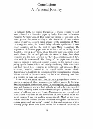 Conclusion:
A Personal Journey
In February 1 985, the general frustrations of Maori towards research
were reframed in a discussion paper by Evelyn Stokes for the National
Research Advisory Council. This paper was written for inclusion in the
more general discussion relating to the formation of new national
science objectives. Stokes's paper argues for the acceptance of Maori
knowledge and values, for the desirability and social significance of more
Maori reseJUch, and for the need to train Maori researchers. The
importance of Stokes's paper was its audience and its timing. It was
directed at the top policy level, where decisions were being made which
would dictate the national priorities for research. Since then, those
priorities, and the ways in which they have been institutionalized, have
been radically restructured. The timing of the paper was therefore
strategic because it put Maori research interests on the national science
policy agenda. Several writers had already raised many of the same issues
and had voiced these concerns at conferences and seminars. These
occasions, however, tended to be hosted within various district
disciplines, which did little to engage either the political realities of social
science research or the attention of the few Maori who may have been
in a position to carry out research.1
__Lat:et:__oo in the same I set out as a ost aduate student to
interview a group of Maori women whose children were in Te Kohanga
R88 ��! QAP!fht'i'C attended the same Te Kqhapga Retagdthe women
were well known to me and had willingly agreed to e rntervtewed. I
had found little help in the standard methodological guidebooks for the
issues I would confront when I was a Maori carrying out research with
other Maori. Very little in the discussions of cross-cultural issues was
useful because I was not working cross-culturally. Much of the cross­
cultural literature assumed that the researcher belonged to the dominant
cultural group and was 'doing' research to, for, and sometimes with, a
minority group. There were some studies that addressed the issues for
196
 