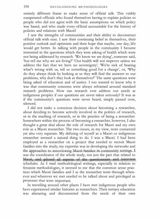198 D E C OL O N I Z I N G M E T H O D O L O G I E S
entirely different frame to make sense o f official talk. This visibly
exasperated officials who found themselves having to explain policies to
people who did not agree with the basic assumptions on which policy
was based, and who made every official accountable for the history of
policies and relations with Maori!
I saw the strengths of communities and their ability to deconstruct
official talk with ease. I saw their continuing belief in themselves, their
positive outlook and optimism and their hope that maybe, one day, life
would get better. In talking with people in the community I became
interested in the questions which they were asking of health which were
not being addressed by research. 'We know we are dying', someone said,
'but tell me why we are living?' 'Our health will not improve unless we
address the fact that we have no sovereignty', 'We're sick of hearing
what's wrong with us, tell us something good for a change', or, 'Why
do they always think by looking at us they will find the answers to our
problems, why don't they look at themselves?' The same questions were
being asked of education and of justice. I too wanted to know why it
was that community concerns were always reframed around standard
research problems. How can research ever address our needs as
indigenous peoples if our questions are never taken seriously? It was as
if the community's questions were never heard, simply passed over,
silenced.
I did not make a conscious decision about becoming a researcher,
about deciding to become actively involved in the politics of research,
or in the teaching of research, or in the practice of being a researcher.
Somewhere within the process of becoming a researcher, however, I also
thought a great deal about the role of research for Maori and my own
role as a Maori researcher. The two issues, in my view, were connected
yet also very separate. My defining of myself as a Maori or indigenous
researcher seemed a natural thing to do. I was a Maori. I had been
employed as a researcher on a project that needed to recruit Maori
families into the study; my expertise was in developing the networks and
the_a pproaches__to__in_tenci.e_wing..Maori 6unilies in comm�gs_J_
was the coordinator of the whole study, not just the part that related to
b4aori and pilgtesl oJl Alij''iitC gf thi 'f1ictaggoaire and intenrieur
schedules. As I read methodological writings, especially in relation to
feminist methodologies, it seemed to me that the common sense prac­
tices which Maori families and I as the researcher went through when­
ever and wherever we met needed to be talked about and privileged as
processes that were important.
In travelling around other places I have met indigenous people who
have experienced similar histories as researchers. Their tertiary education
was alienating and disconnected from the needs of their own
 