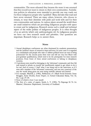 CONCLUSION : A PERSONAL JOURNEY 1 99
communities. The more educated they became the more it was assumed
that they would not want to return to their own communities. Assimila­
tion policies in education were intended to provide one way roads out
for those indigenous people who 'qualified'. Many did take that road and
have never returned. There are many others, however, who choose to
remain, to wear their identities with pride and work with and for their
own communities and nations. In various places around the world there
are small initiatives which are providing indigenous peoples with space
to create and be indigenous. Research seems such a small and technical
aspect of the wider politics of indigenous peoples. It is often thought
of as an activity which only anthropologists do! As indigenous peoples
we have our own research needs and priorities. Our questions are
important. Research helps us to answer them.
Notes
1 Annual disciplinary conferences are often dominated by academic presentations
and the 'political' nature of research is kept well away. In some cases it is regarded
as a contaminant and people who raise or address political issues are seen as being
polemicists! On the second point there were and still are very few Maori with
post-graduate qualifications, which tend to be the prerequisite for most research
positions. Even fewer of these attend conferences or belong to disciplinary
societies.
2 I had always seen myself as belonging to the 'informant' community and thus felt
well trained to inform on myself, but insufficiently trained to get others to do it
for me! And of course, I 'read' what I was being told in the interviews, as if I
were still a member of the 'informant' community, and was very conscious of the
way the words being given me were being carefully selected and framed.
3 For example, Mitchell, J. (1 982), 'Reflections of a Black Social Scientist: Some
Struggles, Some Doubts, Some Hopes', in Harvard Edllralional Review, Vol. 52,
No. 1, pp. 27-34.
4 None of which is how I saw myself.
5 The first of a series of papers, Smith, L. T. (1 985), 'Te Rapunga Ki Te Ao
Marama', Education Department, University of Auckland.
 