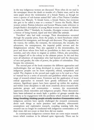 INTRODUCTION 9
in the way indigenous women are discussed. 'How often do we read in
the newspaper about the death or murder of a Native man, and in the
same paper about the victimisation of a female Native, as though we
were a species of sub-human animal life?' asks a First Nation Canadian
woman, Lee Maracle. 'A female horse, a female Native, but everyone
else gets to be called a man or a woman.'13 Across the Pacific, Maori
women writers Patricia Johnston and Leonie Pihama make reference to
Joseph Banks's description of young Maori women who were as 'skittish
as unbroke fillies'.14 Similarly, in Australia, Aborigine women talk about
a history of being hunted, raped and then killed like animals.
Travellers' tales had wide coverage. Their dissemination occurred
through the popular press, from the pulpit, in travel brochures which
advertised for immigrants, and through oral discourse. They appealed to
the voyeur, the soldier, the romantic, the missionary, the crusader, the
adventurer, the entrepreneur, the imperial public servant and the
Enlightenment scholar. They also appealed to the downtrodden, the
poor and those whose lives held no possibilities in their own imperial
societies, and who chose to migrate as settlers. Others, also powerless,
were shipped off to the colony as the ultimate prison. In the end they
were all inheritors of imperialism who had learned well the discourses
of race and gender, the rules of power, the politics of colonialism. They
became the colonizers.
The second part of the book examines the different approaches and
methodologies that are being developed to ensure that research with
indigenous peoples can be more respectful, ethical, sympathetic and
useful. The chapters in the second part ought not to be read as a 'how
to' manual but as a series of accounts and guidelines which map a wide
range of research-related issues. Feminism and the application of more
critical approaches to research have greatly influenced the social
sciences. Significant spaces have been opened up within the academy
and within some disciplines to talk more creatively about research with
particular groups and communities - women, the economically
oppressed, ethnic minorities and indigenous peoples. These discussions
h�ve-beea-iafermed-a-s-mt�eh-By
-th pelities-ef-gr-eups -eatside-the­
academy as by engagement with the problems which research with real,
1· · g, 1 ,1 · g, 1 · t · g I I 1 113 · 1 c 1
indigenous activists have openly challenged the research community
about such things as racist practices and attitudes, ethnocentric
assumptions and exploitative research, sounding warning bells that
research can no longer be conducted with indigenous communities as if
their views did not count or their lives did not matter.
In contemporary indigenous contexts there are some major research
issues which continue to be debated quite vigorously. These can be
 