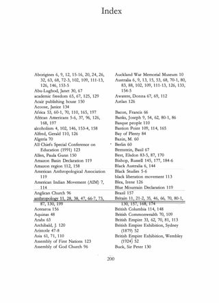 Index
Aborigines 6, 9, 12, 1 5-16, 20, 24, 26,
32, 63, 68, 72-3, 102, 109, 111-13,
126, 146, 1 53-5
Abu-Lughod, Janet 30, 67
academic freedom 65, 67, 125, 129
Acair publishing house 1 50
Acoose, Janice 134
Africa 53, 60-1, 70, 1 10, 165, 197
African Americans 5-6, 37, 96, 126,
1 68, 197
alcoholism 4, 102, 146, 1 53-4, 158
Alfred, Gerald 110, 126
Algeria 70
All Chiefs Special Conference on
Education (1991) 123
Allen, Paula Gunn 1 50
Amazon Basin Declaration 119
Amazon region 112, 158
American Anthropological Association
1 19
American Indian Movement (AIM) 7,
1 14
Anglican Church 96
anthropology 11, 28. 38. 47. 66-7. 73,
87, 130, 199
Aotearoa 1 56
Aquinas 48
Arabs 63
Archibald, J. 120
Aristotle 47-8
Asia 61, 71, 1 10
Assembly of First Nations 123
Assembly of God Church 96
200
Auckland War Memorial Museum 10
Australia 6, 9, 13, 1 5, 53, 68, 70-1, 80,
83, 88, 102, 109, 1 1 1-13, 126, 133,
1 54-5
Awatere, Donna 67, 69, 1 12
Aztlan 126
Bacon, Francis 66
Banks, Joseph 9, 54, 62, 80-1, 86
Basque people 1 10
Bastion Point 109, 114, 165
Bay of Plenty 84
Bazin, M. 60
Berlin 60
Bemstein, Basil 67
Best, Elsdon 83-5, 87, 170
Bishop, Russell 145, 177, 184-6
Black Australia 6, 144
Black Studies 5-6
black liberation movement 1 1 3
Blea, Irene 126
Blue Mountain Declaration 1 19
Brazil 1 57
Britain 1 1 , 21-2, 35, 46, 66, 70, 80-1,
130, 151, 1158, 174
British Columbia 114, 148
British Commonwealth 70, 109
British Empire 33, 62, 70, 81, 113
British Empire Exhibition, Sydney
(1879) 52
British Empire Exhibition, Wembley
(t"924) 52
Buck, Sir Peter 130
 