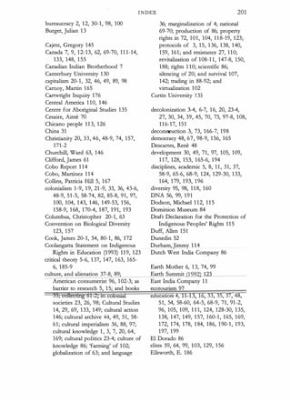 INDEX 201
bureaucracy 2, 12, 30-1, 98, 100
Burger, Julian 13
Cajete, Gregory 145
Canada 7, 9, 12-13, 62, 69-70, 11 1-14,
133, 148, 1 55
Canadian Indian Brotherhood 7
Canterbury University 130
capitalism 20-1, 32, 46, 49, 89, 98
Carnoy, Martin 165
Cartwright Inquiry 176
Central America 1 10, 146
Centre for Aboriginal Studies 135
Cesaire, Aime 70
Chicano people 1 1 3, 126
China 31
Christianity 20, 33, 46, 48-9, 74, 157,
171-2
Churchill, Ward 63, 146
Clifford, James 61
Cobo Report 1 14
Cobo, Martinez 1 14
Collins, Patricia Hill 5, 167
colonialism 1-9, 19, 21-9, 33, 36, 43-6,
48-9, 51-5, 58-74, 82, 85-8, 91, 97,
100, 104, 143, 146, 149-53, 156,
158-9, 168, 170-4, 187, 191, 193
Columbus, Christopher 20-1, 63
Convention on Biological Diversity
123, 157
Cook, James 20-1, 54, 80-1, 86, 172
Coolangatta Statement on Indigenous
Rights in Education (1993) 119, 123
critical theory 5-6, 137, 147, 163, 165-
6, 185-9
culture, and alienation 37-8, 89;
American consumerist 96, 102-3; as
barrier to research 5, 15; and books
35, coHetdllgGl-2; tn colorua:I
societies 23, 26, 98; Cultural Studies
14, 29, 69, 133, 149; cultural action
146; cultural archive 44, 49, 51, 58-
61; cultural imperialism 36, 88, 97;
cultural knowledge 1 , 3, 7, 20, 64,
169; cultural politics 23-4; culture of
knowledge 86; 'farming' of 102;
globalization of 63; and language
36; marginalization of 4; national
69-70; production of 86; property
rights in 72, 101, 104, 1 1 8-19, 123;
protocols of 3, 15, 136, 138, 140,
159, 161; and resistance 27, 110;
revitalization of 108-1 1, 147-8, 150,
188; rights 1 10; scientific 86;
silencing of 20; and survival 107,
142; trading in 88-92; and
virtualization 102
Curtin University J 35
decolonization 3-4, 6-7, 16, 20, 23-4,
27, 30, 34, 39, 45, 70, 73, 97-8, 108,
116-17, 151
deconstruction 3, 73, 166-7, 198
democracy 48, 67, 98-9, 156, 165
Descartes, Rene 48
development 30, 49, 71, 97, 105, 109,
1 17, 128, 153, 165-6, 194
disciplines, academic 5, 8, 11, 31, 37,
58-9, 65-6, 68-9, 124, 129-30, 133,
164, 179, 193, 196
diversity 95, 98, 1 1 8, 160
DNA 56, 99, 191
Dodson, Michael 1 12, 1 1 5
Dominion Museum 84
Draft Declaration for the Protection of
Indigenous Peoples' Rights 115
Duff, Alien 151
Dunedin 52
Durham, Jimmy 1 14
Dutch West India Company 86
Earth Mother 6, 1 3, 74, 99
Earth Summit (1 992) 123
East India Company 1 1
ecotourism 97
education 4, 11-13, 16, 33, 35, 37, 48,
51, 54, 58-60, 64-5, 68-9, 71, 91-2,
96, 105, 109, 1 1 1, 124, 128-30, 135,
138, 147, 149, 1 57, 160-1, 165, 169,
172, 174, 178, 1 84, 186, 190-1, 193,
197, 199
El Dorado 86
elites 59, 64, 99, 103, 129, 156
Ellsworth, E. 186
 