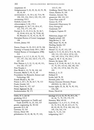 202 D E COLONIZING M ETHODOLOG I E S
empiricism 42
Enlightenment 9, 22, 29, 32, 43, 55, 58,
60, 65, 89
environment 1, 13, 50-1, 62, 73-4, 98-
100, 105, 1 1 6, 154-5, 159, 191, 193
envisioning 1 52-3
Erdrich, Louise 150
ethnocentrism 9, 82, 1 70-1
ethnography 61, 66-7, 81, 83-4, 87,
161, 170, 177, 179, 190
Europe 8, 1 1 , 1 9, 21-4, 26, 32, 46-7,
52, 59-60, 63-4, 66, 70, 79-80, 82,
85; Western 13, 35, 43, 53, 58, 95
European Bureau of Lesser Languages
148
Everett, Jirnrny 102
115-17, 191
Goldberg, David Theo 45, 66
Grace, Patricia 35, 150
Gramsci, Antonio 76n
grassroots 108, 1 10, 113
Great Fleet myth 87
Greece 45, 47-8
Greenwich Observatory 54
Grey, George 83
Guatemala 157
Gudgeon, Captain 83
Habermas, Jurgen 167
Hagahai people 100
Haig-Brown, C. 120
Hall, Stuart 42, 44, 46
Harding, Sandra 143
Fanon, Frantz 14, 23, 25-9, 69-70, 1 86 Hau'ofa, E. 71
'farming' of human body 100-1, 148-9 Hawai'i 12, 15, 87, 113, 129
Federal Bureau of Investigation (FBI) health 4, 1 1-13, 25, 62-3, 91-2, 96, 105,
114 109, 1 1 1, 1 1 9, 123-4, 127-8, 135,
feminism 2, 4, 5-7, 9, 29, 43, 73, 1 1 1, 142, 149, 1 53-6, 174, 190-3, 197-8
127, 147, 1 52, 163, 165-9, 175, 177, Hegel, G. W. F. 32, 49, 65-6
187, 1 98 Henare, Sir James 1 88
First Nations 6, 9, 12, 1 5, 62, 69, 1 1 1 , history 4, 8, 19-40, 44, 46-7, 51, 55, 63,
114, 120, 127, 137 67, 73, 107, 1 1 5-16, 128, 140, 143-
First Peoples 6 6, 149, 1 53, 1 57-8, 168, 174, 191,
First World 4, 13, 73, 98, 102, 165 193
Foucault, Michel 2, 44, 51, 68 Hobson, ]. A. 21
Foundation for Research, Science and Holland 21
Technology 188 hooks, bell 78, 90
Fourth World 6, 98, 1 54 Howard, John 1 54
France 2, 20-1, 29, 46, 66-7, 70, 113 Human Genome Diversity Project
Frank, Gunder 165 (HUGO) 16, 100-1, 1 55
Freire, Paulo 81, 157, 1 67 human rights 23, 26, 38, 74, 99, 1 10,
Freud, Sigm=
un
=
d
"--=
32
,__,
6
=
6_
_
_
_
_
_
_
_ _,_
1_,__
14
_,_,__,
1=
2_,_
0_
_
_
_
_
_
_
_
_
fundamentalists 98, 171 Hume, David 66
Gates, H. LJnr 66
gendering 151-2
General Agreement on Tariffs and
Trade (GATf) 16, 25, 103, 157
genetic engineering 56, 98-102
genocide 62-3, 88
Germany 32, 1 65
Giroux, Henri 1 86
globalization 24, 63, 88, 90, 97, 103,
Ideology 2-3, 8, 22, 29, 44, 50-1, 54,
62, 64, 71, 79, 170, 172, 176
lhimaera, Witi 149-50
imperialism 1-2, 4, 6-9, 1 1, 19-40, 43,
45, 53, 55-6, 58, 60, 62-5, 67, 73,
80, 83, 89, 95, 97-8, 100, 104, 1 12,
149, 1 54, 1 65, 174
India 31, 71, 81, 1 10
indigenizing 146-7
 