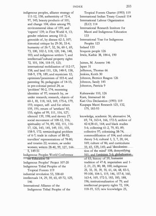 INDEX 203
indigenous peoples, alliance strategy of
1 1 1-12, 158; authenticity of 72-4,
97, 145; beauty products of 101 ;
and change 104; elites among 99;
environmental ideas of 159; and
'experts' 139; in First World 4, 13;
gender relations among 151-2;
genocide of, by disease 62-3, 107;
historical critique by 29-30, 33-4;
humanity of 26-7, 32, 56, 60-1, 69,
73, 100, 102-3, 118, 120, 146, 148,
183; and indigenous setders 7; and
intellectual/cultural property rights
72, 101, 104, 118-19, 123;
international mobilization of 112-17,
158; and land 111, 126, 148-9, 158,
168-9, 178, 189; and mysticism 12;
optimism/pessimism of 103-4; and
patenting 56; pedagogies of 14-15;
in pre-colonial period 24; as
'problem' 90-2, 174; recentring
identities of 97; research by, see
under research; research, objects of
60-1, 81, 1 1 8, 163, 169, 175-6, 179,
193; respect, self- and for others
159, 191; return of 'artefacts' 83,
1 55; rights of 99, 1 1 1 , 1 16, 127;
Tropical Forests Charter (1993) 1 19
International Indian Treaty Council 1 14
International Labour Organization
(ILO) 1 14
International Research Institute for
Maori and Indigenous Education
133
International Year for Indigenous
Peoples 123
Ireland 133
Iroquois people 126
Irwin, Kathie 38, 184-6, 190
Jaimes, M. Annette 146
Japan 31
Jefferson, Thomas 66
Jenkins, Keith 30
Johnson, Bernice Reagon 126
Johnson, Sandy 145
Johnston, Patricia 9
Kahnawake 1 10, 126
Kant, lmmanuel 66
Kari Oca Declaration (1993) 119
Kaupapa Maori Research 125, 132,
179, 183-93
silenced 139, 198; and slavery 27; knowledge, academic 36; alternative 34,
social movement of 108-12, 1 16; 69, 74, 163-4, 166, 172-5; archive of
spirituality of 74, 89, 102, 1 1 1 , 1 16- 42-4,58-61, 164; and black studies
17, 126, 143, 145, 149, 151, 155, 5-6; collecting 61-2, 79, 83, 89;
158-9, 172; terminological problem collective 97; colonizing 58-74;
of 6-7; trade in culture of 88-92; commodification of 104; and critical
travellers' representations of 78-80; theory 5-6; cultural 1, 3, 7, 20, 64,
and treaties 22; women, see under 169; culture of 86; and curriculums
_
_;
w
:.::
o
:;
m
:;;e
;n:.;.
;
;
w
:_:
n
�
·t
::
er
:::
s:...:2:::
8
::..
-..:.
40
�,c.:
9
::..::
9
:_,_
,�
1:::.
2.:.c
7L1
!.:
44
=
----=
3
;"
3'- "'65
�
1
':
2
=
9 ..142.; and 'decoloniza-
-51 cion of the mind' 108; demystifying
Indigenous Peoples World Conference 161· and fe · ·
Indigenous Peoples' Project 107-20
Indigenous Tribal Peoples of the
Tropical Forests 119
industrial revolution 53, 558-60
intellectuals 14, 29, 59, 65, 69-72, 129,
146
International Alliance of the
Indigenous Tribal Peoples of the
o story o 5 ; umanist
tradition of 47-8; imperialism and 1-
2, 21, 23, 80, 88, 100; indigenous
25, 33, 35, 39, 55, 61, 64, 68, 83-5,
99-100, 104-5, 119, 146, 157-8, 160,
163-4, 169, 172-5, 183, 185, 188,
196; institutionalization of 79; and
intellectual property rights 72, 104,
118-19, 123; new knowledges 25,
 