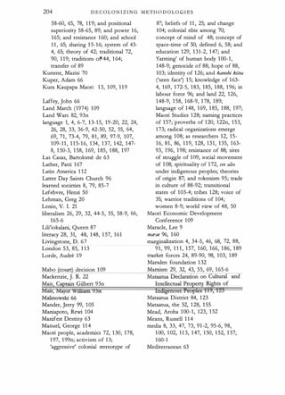 204 DECOLONIZ ING METH O DOLO.G I E"S
58-60, 65, 78, 1 1 9; and positional
superiority 58-65, 89; and power 1 6,
1 65; and resistance 1 60; and school
1 1 , 65; sharing 1 5- 1 6; system of 43-
4, 65; theory of 42; traditional 72,
90, 1 19; traditions o"f44, 1 64;
transfer of 89
Kunene, Mazisi 70
Kuper, Adam 66
Kura Kaupapa Maori 1 3, 1 09, 1 1 9
Laffey, John 66
Land March (1974) 1 09
Land Wars 82, 93n
language 1, 4, 6-7, 1 3- 1 5, 19-20, 22, 24,
26, 28, 33, 36-9, 42-50, 52, 55, 64,
69, 71, 73-4, 79, 8 1 , 89, 97-9, 107,
1 09- 1 1 , 1 1 5- 1 6, 1 34, 1 37, 1 42, 1 47-
8, 1 50-3, 1 58, 1 69, 1 85, 1 88, 1 97
Las Casas, Bartolome de 63
Lather, Patti 1 67
Latin America 1 1 2
Latter Day Saints Church 96
learned societies 8, 79, 85-7
Lefebvre, Henri 50
Lehman, Greg 20
Lenin, V. I. 21
liberalism 26, 29, 32, 44-5, 55, 58-9, 66,
1 65-6
Lili'iokalani, Queen 87
literacy 28, 31, 48, 1 48, 1 57, 1 6 1
Livingstone, D. 6 7
London 53, 85, 1 1 3
Lorde, Audre 1 9
Mabo (court) decision 1 09
Macken2ie, J. FL 22
Mair, Captain Gilbert 93n
Mau:, MaJor Williarn 93n
Malinowski 66
Mander, Jerry 99, 1 05
Maniapoto, Rewi 1 04
Manifest Destiny 63
Manuel, George 1 1 4
Maori people, academics 72, 1 30, 178,
1 97, 1 99n; activism of 1 3;
'aggressive' colonial stereotype of
87; beliefs of 1 1 , 25; and change
1 04; colonial elite among 70;
concept of mind of 48; concept of
space-time of 50; defmed 6, 58; and
education 129, 1 3 1 -2, 147; and
'farming' of human body 1 00- 1 ,
148-9; genocide o f 88; hope of 88,
103; identity of 1 26; and kanohi kitea
('seen face') 1 5; knowledge of 1 63-
4, 1 69, 1 72-5, 1 83, 1 85, 1 88, 1 96; in
labour force 96; and land 22, 1 26,
1 48-9, 1 58, 1 68-9, 1 78, 1 89;
language of 148, 1 69, 1 85, 1 88, 1 97;
Maori Studies 1 28; naming practices
of 1 57; ·proverbs of 1 20, 122n, 1 53,
1 73; radical organizations emerge
among 1 08; as researchers 12, 1 5-
1 6, 8 1 , 86, 1 1 9, 1 28, 131, 135, 1 63-
93, 1 96, 1 98; resistance of 88; sites
of struggle of 109; social movement
of 1 08; spirituality of 1 72, .ree ai.ro
under indigenous peoples; theories
of origin 87; and tokenism 95; trade
in culture of 88-92; transitional
states of 1 03-4; tribes 128; voice of
35; warrior traditions of 1 04;
women 8-9; world view of 48, 50
Maori Economic Development
Conference 1 09
Maracle, Lee 9
marae 96, 1 60
marginalization 4, 34-5, 46, 68, 72, 88,
9 1 , 99, 1 1 1 , 1 57, 1 60, 166, 1 86, 1 89
market forces 24, 89-90, 98, 103, 1 89
Marsden foundation 1 32
Marxism 29, 32, 43, 55, 69, 1 65-6
rndtgenous f3e0 les 1I9, 123
Mataatua District 84, 1 23
Mataatua, the 52, 1 28, 1 55
Mead, Aroha 1 00- 1 , 1 23, 1 52
Means, Russell 1 1 4
media 8, 33, 47, 73, 91 -2, 95-6, 98,
1 00, 1 02, 1 1 3, 1 47, 1 50, 1 52, 1 57,
1 60-1
Mediterranean 63
 