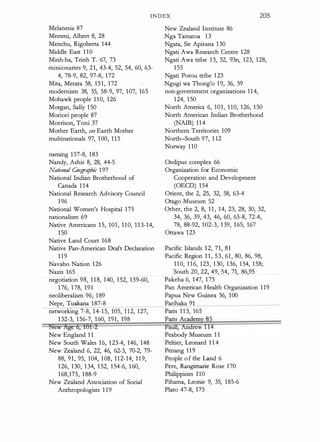 INDEX 205
Melanesia 87
Memmi, Albert 8, 28
Menchu, Rigoberta 144
Middle East 1 1 0
Minh-ha, Trinh T. 67, 73
missionaries 9, 21, 43-4, 52, 54, 60, 63-
4, 78-9, 82, 97-8, 172
Mita, Merata 58, 1 5 1 , 172
modernism 38, 55, 58-9, 97, 107, 165
Mohawk people 1 1 0, 126
Morgan, Sally 1 50
Moriori people 87
Morrison, Toni 37
Mother Earth, see Earth Mother
multinationals 97, 1 00, 1 1 5
naming 1 57-8, 1 83
Nandy, Ashis 8, 28, 44-5
National Geographic 1 97
National Indian Brotherhood of
Canada 1 1 4
National Research Advisory Council
1 96
National Women's Hospital 175
nationalism 69
Native Americans 1 5, 101, 1 1 0, 1 1 3-14,
1 50
Native Land Court 168
Native Pan-American Draft Declaration
1 1 9
Navaho Nation 126
Nazis 165
negotiation 98, 1 1 8, 140, 1 52, 1 59-60,
1 76, 1 78, 191
neoliberalism 96, 1 89
Nepe, Tuakana 1 87-8
networking 7-8, 14- 1 5, 105, 1 1 2, 127,
1 32-3, 1 56-7, 1 60, 191, 198
raew 1tge 6, 161-i
New England 1 1
New South Wales 1 6, 1 23-4, 146, 148
New Zealand 6, 22, 46, 62-3, 70-2, 79-
88, 91, 95, 104, 1 08, 1 1 2-14, 1 1 9,
1 26, 1 30, 1 34, 1 52, 1 54-6, 1 60,
1 68,175, 1 88-9
New Zealand Association of Social
Anthropologists 1 1 9
New Zealand Institute 86
Nga Tamatoa 1 3
Ngata, Sir Apirana 1 30
Ngati Awa Research Centre 128
Ngati Awa tribe 1 3, 52, 93n, 123, 128,
1 55
Ngati Porou tribe 1 23
Ngugi wa Thong'o 1 9, 36, 59
non-government organizations 1 1 4,
1 24, 1 50
North America 6, 101, 1 10, 126, 1 50
North American Indian Brotherhood
(NAIB) 1 1 4
Northern Territories 109
North-South 97, 1 12
Norway 1 10
Oedipus complex 66
Organization for Economic
Cooperation and Development
(OECD) 1 54
Orient, the 2, 25, 32, 58, 63-4
Otago Museum 52
Other, the 2, 8, 1 1 , 14, 23, 28, 30, 32,
34, 36, 39, 43, 46, 60, 65-8, 72-4,
78, 88-92, 102-3, 1 39, 1 65, 167
Ottawa 1 23
Pacific Islands 1 2, 71, 81
Pacific Region 1 1 , 53, 61 , 80, 86, 98,
1 1 0, 1 1 6, 123, 1 30, 136, 1 54, 1 58;
South 20, 22, 49, 54, 71, 86,95
Pakeha 6, 147, 1 75
Pan American Health Organization 1 1 9
Papua New Guinea 56, 1 00
Parihaka 91
Paris 1 1 3, 165
Paris Academy 85
Paun; Aridiew 114
Peabody Museum 1 1
Peltier, Leonard 1 1 4
Penang 1 1 9
People o f the Land 6
Pere, Rangimarie Rose 170
Philippines 1 10
Pihama, Leonie 9, 35, 185-6
Plato 47-8, 175
 