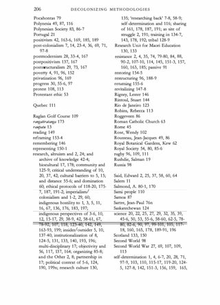206 DECOLONIZING METHODOLOG I E S
Pocahontas 79
Polynesia 49, 87, 1 1 6
Polynesian Society 83, 86-7
Portugal 21
positivism 42, 1 63-6, 1 69, 1 85, 1 89
post-colonialism 7, 14, 23-4, 36, 69, 71,
97-8
postmodernism 28, 33-4, 1 67
postpositivism 137, 1 67
poststflcturalism 29, 73, 1 67
poverty 4, 91, 96, 1 52
privatization 96, 1 69
progress 30, 55-6, 97
protest 1 08, 1 1 3
Protestant ethic 53
Quebec 1 1 1
Raglan Golf Course 1 09
rangatiratanga 1 73
raupatu 1 3
reading 149
reframing 1 53-4
remembering 146
representing 1 50-1
research, altruism and 2, 24; and
archive of knowledge 42-4;
biocultural 17, 178; community and
1 25-9; critical understanding of 1 0,
20, 37, 42; cultural barriers to 5, 1 5;
and distance 55-6; and domination
60; ethical protocols of 1 1 8-20, 1 75-
7, 1 87, 1 9 1 -2; imperialism/
colonialism and 1 -2, 29, 60;
indigenous hostility to 1, 3, 5, 1 1 ,
1 6, 67, 1 36, 1 76, 1 83, 1 97;
indigenous perspectives of 3-6, 1 0,
1 2, 1 5-17, 29, 38-9, 42, 58-61 , 67,
;8-92, id¥, iiS, 1!3-48, 42, 149,
1 63-93, 1 99; insider/outsider 5, 1 0,
1 37-40; institutionalization of 8,
1 24-5, 1 3 1 , 1 33, 1 40, 1 93, 1 96;
multi-disciplinary 1 7; objectivity and
56, 1 1 7, 137, 1 64; organizing 85-8;
and the Other 2, 8; partnership in
1 7; political context of 5-6, 1 24,
1 90, 1 99n; research culture 1 30,
135; 'researching back' 7-8, 58-9;
self-determination and 1 1 6; sharing
of 161, 1 78, 1 87, 1 9 1 ; as site of
struggle 2, 1 9 1 ; training in 134-7,
143, 1 78, 1 92; tribal 1 28-9
Research Unit for Maori Education
1 30, 1 33
resistance 2, 4, 35, 74, 79-80, 84, 88,
90-2, 1 07-1 0, 1 1 4, 145, 1 5 1 -3, 1 57,
1 60, 1 63, 1 85; passive 91
restoring 1 54-5
restructuring 96, 1 88-9
returning 1 55-6
revitalizing 147-8
Rigney, Lester 1 46
Rintoul, Stuart 1 44
Rio de Janeiro 123
Robins, Rebecca 1 1 3
Roggeveen 86
Roman Catholic Church 63
Rome 45
Rose, Wendy 1 02
Rousseau, Jean-Jacques 49, 86
Royal Botanical Gardens, Kew 62
Royal Society 54, 80, 85-6
rugby 96, 1 09, 1 1 1
Rushdie, Salman 1 9
Russia 98
Said, Edward 2, 25, 37, 58, 60, 64
Salem 1 1
Salmond, A. 80- 1 , 1 70
Sami people 1 10
Samoa 87
Sartre, Jean-Paul 76n
Saskatechewan 1 24
science 20, 22, 25, 27, 29, 32, 35, 39,
45-6, 50, 53, 55-6, 58-60, 62-5, 78-
86, 82-6, 98, 9¥, 99-ibi, 185, ii,_
1 8, 1 60, 1 65, 1 78, 1 89-91, 1 96
Scodand 1 33, 1 50
Second World 98
Second World War 27, 69, 1 07, 1 09,
1 1 3
self-determination 1 , 4, 6-7, 20, 28, 7 1 ,
97-9, 1 03, 1 1 0, 1 1 5-17, 1 1 9-20, 1 24-
5, 127-8, 1 42, 1 5 1 -3, 1 56, 1 59, 1 65,
 