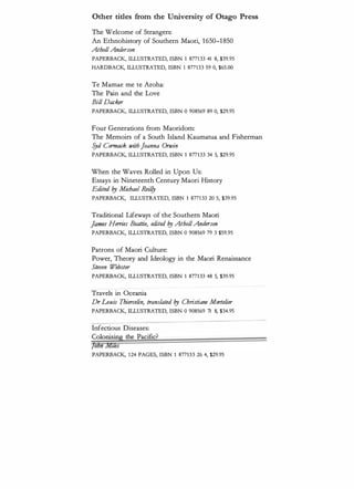 Other tides from the University of Otago Press
The Welcome of Strangers:
An Ethnohistory of Southern Maori, 1650--1850
AtboUAnderson
PAPERBACK, ILLUSTRATED, ISBN 1 8771 33 41 8, $39.95
HARDBACK, ILLUSTRATED, ISBN 1 877133 59 0, $65.00
Te Mamae me te Aroha:
The Pain and the Love
BiU Dat:ker
PAPERBACK, ILLUSTRATED, ISBN 0 908569 89 0, $29.95
Four Generations from Maoridom:
The Memoirs of a South Island Kaumatua and Fisherman
�d Cormade withJoanna Orwin
PAPERBACK, ILLUSTRATED, ISBN 1 877133 34 5, $29.95
When the Waves Rolled in Upon Us:
Essays in Nineteenth Century Maori History
Edited l!J Mit:bael Reif!y
PAPERBACK, ILLUSTRATED, ISBN 1 8771 33 20 5, $39.95
Traditional Lifeways of the Southern Maori
J
a
n
m Herries Beattie, edited l!J AtboUAnderson
PAPERBACK, ILLUSTRATED, ISBN 0 908569 79 3 $59.95
Patrons of Maori Culture:
Power, Theory and Ideology in the Maori Renaissance
Steven Webster
PAPERBACK, ILLUSTRATED, ISBN 1 8771 33 48 5, $39.95
Travels in Oceania
Dr Louis Tbierr:elin, translated l!J Cbristiane Mortelier
PAPERBACK, ILLUSTRATED, ISBN 0 908569 71 8, $34.95
Infectious Diseases:
Colonising the Pacific?
Jonn lVJ.zks
PAPERBACK, 1 24 PAGES, ISBN 1 877133 26 4, $29.95
 