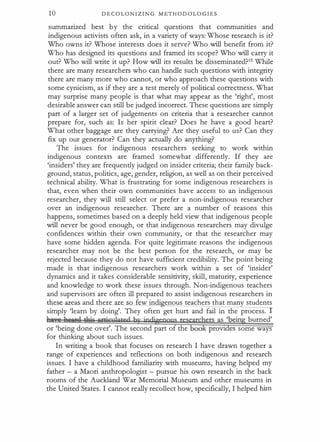 1 0 D E COLONIZIN G M E T H OD OLOG I E S
summarized best by the critical questions that communities and
indigenous activists often ask, in a variety of ways: Whose research is it?
Who owns it? Whose interests does it serve? Who will benefit from it?
Who has designed its questions and framed its scope? Who will carry it
out? Who will write it up? How will its results be disseminated?15 While
there are many researchers who can handle such questions with integrity
there are many more who cannot, or who approach these questions with
some cynicism, as if they are a test merely of political correctness. What
may surprise many people is that what may appear as the 'right', most
desirable answer can still be judged incorrect. These questions are simply
part of a larger set of judgements on criteria that a researcher cannot
prepare for, such as: Is her spirit clear? Does he have a good heart?
W'hat other baggage are they carrying? fue they useful to us? Can they
fix up our generator? Can they actually do anything?
The issues for indigenous researchers seeking to work within
indigenous contexts are framed somewhat differently. If they are
'insiders' they are frequently judged on insider criteria; their family back­
ground, status, politics, age, gender, religion, as well as on their perceived
technical ability. What is frustrating for some indigenous researchers is
that, even when their own communities have access to an indigenous
researcher, they will still select or prefer a non-indigenous researcher
over an indigenous researcher. There are a number of reasons this
happens, sometimes based on a deeply held view that indigenous people
will never be good enough, or that indigenous researchers may divulge
confidences within their own community, or that the researcher may
have some hidden agenda. For quite legitimate reasons the indigenous
researcher may not be the best person for the research, or may be
rejected because they do not have sufficient credibility. The point being
made is that indigenous researchers work within a set of 'insider'
dynamics and it takes considerable sensitivity, skill, maturity, experience
and knowledge to work these issues through. Non-indigenous teachers
and supervisors are often ill prepared to assist indigenous researchers in
these- areas_ ancl there are so few indi enous teachers that many students
simply 'learn by doing'. They often get hurt and fail in the process.
Ar i! lnMS iAi,� Hrticuhted by indigenouS n
;searc2ers as 'being burned'
or 'being done over'. The second part of the boo proVIdes some ways
for thinking about such issues.
In writing a book that focuses on research I have drawn together a
range of experiences and reflections on both indigenous and research
issues. I have a childhood familiarity with museums, having helped my
father - a Maori anthropologist - pursue his own research in the back
rooms of the Auckland War Memorial Museum and other museums in
the United States. I cannot really recollect how, specifically, I helped him
 