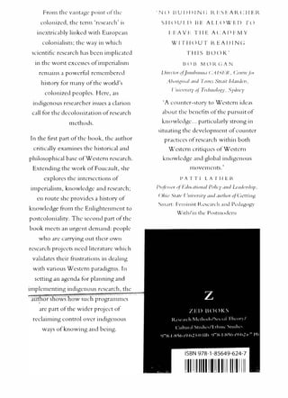 From the v:lllt:lgc point ofthL·
co lonized, the term 'research' is
inextricably linked with European
colonialism; the way in which
scientific research has been implicated
in the worst excesses of imperialism
remains a powerful remem bered
history f
or many ofthe world's
colonized peoples. Here, Jn
indigenous researcher issues a clarion
call f()r the decolonization of research
methods.
In the first part of the book , the author
critically examines the historical and
philosophical base ofWestcrn research.
Extending the work ofFoucault, she
explores the intersections of
impenalism, knowledge and research;
en route she provides a history of
knowledge from the Enlightenment to
postcoloniality. The second part of the
book meets an urgent demand: people
who arc carrying out their own
research projects need literature wh1ch
validates their frustrations in dealing
with various Western paradigms. In
setting an agenda fiH planning Jnd
implementing indigenous researc h, the
r s
11<.
Jwslww such prograrmnes
arc part ofthe wider project of
n:clairning control over indigenous
ways ofknowing and being.
' N ll ll U I l I l I N (; IZ E S FAR C H F IZ
S I-I cl U I. Il BE A l.l. 0 W E D T cl
I F A V 1- T I I E A t: A I ) 1- IV Y
WITI!OUT REAI>INC;
THIS BOOK'
Virc·,-r,,· ,,tjulllbllllll<l <:.-lIS l::J�, C.',·llfi'<'./;,,.
.'1hlll"��iud/ ����d ·l�>rrcs Strdit lslllllthTs,
( 'uu•crsiry ••f'li·dlll,,fogy. Syducy
'A counter-story to Western ideas
about the bendlts ofthe pursuit of
knowledge ... particularly strong in
situating the develo pment of counter
practices o fresearch within both
Wcstcrn critiques o fWestem
knowledge and glo bal indigenous
rnovnncnts.
'
I' A T T I LA T H l ll..
l'ro/i-ssor 4Fdl/(,lfl<'ll•li [',,fi<y .JIIcl Ltildas!Jip.
r )/Jio .'ir<�f<' I '"i'·crsirv '"'cl .wr/,,,,. oj'(;.:ttin"
Snurt: f'en1inist l�csc:Jrch and l'.:cbgof'y
With/in the l'osrmodern
ISBN 978-1-85649-624-7
111111111111111111111111111111
 