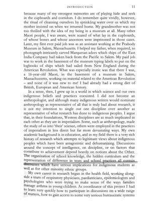 I N T R O D U C T I O N 1 1
because many of my strongest memories are of playing hide and seek
in the cupboards and corridors. I do remember quite vividly, however,
the ritual of cleansing ourselves by sprinkling water over us which my
mother insisted on when we returned home. My grandmother was not
too thrilled with the idea of my being in a museum at all. Many other
Maori people, I was aware, were scared of what lay in the cupboards,
of whose bones and whose ancestors were imprisoned in those cases.
Later, my first ever paid job was as an assistant working at the Peabody
Museum in Salem,"Massachusetts. I helped my father, when required, to
photograph intricately carved Marquesan adzes which ships of the East
India Company had taken back from the Pacific to Salem. My paid job
was to work in the basement of the museum typing labels to put on the
logbooks of ships which had sailed from New England during the
American Revolution. What was especially ironic was that there I was,
a 16-year-old Maori, in the basement of a museum in Salem,
Massachussetts, working on material related to the American Revolution
- and none of it was new to me! I had already had a strong diet of
British, European and American history.
In a sense, then, I grew up in a world in which science and our own
indigenous beliefs and practices coexisted. I did not become an
anthropologist, and although many indigenous writers would nominate
anthropology as representative of all that is truly bad about research, it
is not my intention to single out one discipline over another as
representative of what research has done to indigenous peoples. I argue
that, in their foundations, Western disciplines are as much implicated in
each other as they are in imperialism. Some, such as anthropology, made
the study of us into 'their' science, others were employed in the practices
of imperialism in less direct but far more devastating ways. My own
academic background is in education, and in my field there is a very rich
history of research which attempts to legitimate views about indigenous
peoples which have been antagonistic and dehumanizing. Discussions
around the concept of intelligence, on discipline, or on factors that
contribute to achievement depend heavil on notions about the Other.
TiT o ganrzatron o se oo knowledge, the hidden curriculum and the
representation of difference in texts and scho
· ·
ave senous unp cations or m genous students as
well as for other minority ethnic groups.
.
My own career in research began in the health field, working along­
stde a team of respiratory physicians, paediatricians, epidemiologists and
psychologists who were trying to make sense of the ways families
manage asthma in young children. As coordinator of this project I had
to learn very quickly how to participate in discussions on a wide range
of matters, how to gain access to some very serious bureaucratic systems
 