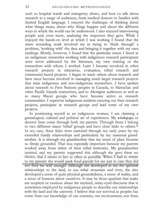 1 2 D E C OLON I Z I NG M E T H O D O L OG I E S
such as hospital wards and emergency clinics, and how to talk about
research to a range of audiences, from medical doctors to families with
limited English language. I enjoyed the challenges of thinking about
what things mean, about why things happen and about the different
ways in which the world can be understood. I also enjoyed interviewing
people and, even more, analyzing the responses they gave. While I
enjoyed the hands-on level at which I was working I found that the
more rewarding work involved me in trying to 'think through' a
problem, 'working with' the data and bringing it together with my own
readings. Mostly, however, I found that the particular issues I faced as
an indigenous researcher working with indigenous research participants
were never addressed by the literature, my own training or the
researchers with whom I worked. Later I became involved in other
research projects in education, evaluation, tribal research and
community-based projects. I began to teach others about research and
have since become involved in managing much larger research projects
that train indigenous and non-indigenous researchers. I have spoken
about research to First Nations peoples in Canada, to Hawai'ian and
other Pacific Islands researchers, and to Aborigine audiences as well as
to many Maori groups who have become active as research
communities. I supervise indigenous students carrying out their research
projects, participate in research groups and lead some of my own
projects.
In positioning myself as an indigenous woman, I am claiming a
genealogical, cultural and political set of experiences. My whakapa
pa or
descent lines come through both my parents. Through them I belong
to two different major 'tribal' groups and have close links to others.16
In my case, these links were nurtured through my early years by my
extended family relationships and particularly by my maternal grand­
mother. It is through my grandmother that my sense of place became
so firmly grounded. That was especially important because my parents
worked away from either of their tribal territories. My grandmother
insisted, and my parents supported this although she gave them no
c 01ce, return to er as o ten as posst51� en ao o re rn
to my parents she would �ack foodgarcels for me just in case they did
not teed me weH enoagftAidmugtrshe developed m me dre spmtaif
relationships to the land, to our tribal mountain and river, she also
developed a sense of quite physical groundedness, a sense of reality, and
a sense of humour about ourselves: It may be those qualities that make
me sceptical or cautious about the mystical, misty-eyed discourse that is
sometimes employed by indigenous people to describe our relationships
with the land and the universe. I believe that our survival as peoples has
come from our knowledge of our contexts, our environment, not from
 