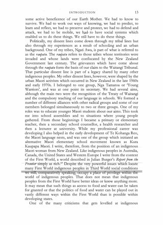 I N TR O D U CT I O N 1 3
some active beneficence of our Earth Mother. We had to know to
survive. We had to work out ways of knowing, we had to predict, to
learn and reflect, we had to preserve and protect, we had to defend and
attack, we had to be mobile, we had- _to have social systems which
enabled us to do these things. We still have to do these things.
Politically, my dissent lines come down through my tribal lines but
also through my experiences as a result of schooling and an urban
background. One of my tribes, Ngati Awa, is part of what is referred to
as the rau
patu. The rau
patu refers to those tribes whose territories were
invaded and whose lands were confiscated by the New Zealand
Government last century. The grievances which have come about
through the raupatu form the basis of our claim to the Waitangi Tribunal.
That particular dissent line is part of a legacy shared by many other
indigenous peoples. My other dissent lines, however, were shaped by the
urban Maori activism which occurred in New Zealand in the late 1 960s
and early 1 970s. I belonged to one group, Nga Tarnatoa or 'Young
Warriors', and was at one point its secretary. We had several aims,
although the main two were the recognition of the Treaty of Waitangi
and the compulsory teaching of our language in schools. We formed a
number of different alliances with other radical groups and some of our
members belonged simultaneously to two or three groups. One of my
roles was to educate younger Maori students about our aims. This took
me into school assemblies and to situations where young people
gathered. From those beginnings I became a primary or elementary
teacher, then a secondary school counsellor, a health researcher and
then a lecturer at university. While my professional career was
developing I also helped in the early development of Te Kohanga Reo,
the Maori language nests, and was one of the group which initiated an
alternative Maori elementary school movement known as Kura
Kaupapa Maori. I write, therefore, from the position of an indigenous
Maori woman from New Zealand. Like indigenous peoples in Australia,
Canada, the United States and Western Europe I write from the context
of the First World, a world described in Julian Burger's Report.from the
-Frontier simply as ricll,1-7-Despiteilie very powerfUl Issues wrucn oca e
many First World indigenous peoples in Third World social conditions
we stm, contparabvcly spcakihg, occupy a place of ptivrlege witimt dte
world of indigenous peoples. That does not mean that indigenous
peoples from the First World have better ideas or know anything more.
It may mean that such things as access to food and water can be taken
for granted or that the politics of food and water can be played out in
vastly different ways within the First World than is possible within
developing states.
One of the many criticisms that gets levelled at indigenous
 