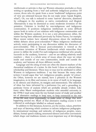 1 4 D E C O L O N I Z I N G M E T H O D O L O G I E S
intellectuals o r activists i s that our Western education precludes u s from
writing or speaking from a 'real' and authentic indigenous position. Of
course, those who do speak from a more 'traditional' indigenous point
of view are criticized because they do not make sense ('speak English,
what!') . Or, our talk is reduced to some 'nativist' discourse, dismissed
by colleagues in the academy as na1ve, contradictory and illogical.
Alternatively it may be dismissed as some modernist invention of the
primitive. Criticism is levelled by non-indigenous and indigenous
communities. It positions indigenous intellectuals in some difficult
spaces both in terms of our relations with indigenous communities and
within the Western academy. It is not a new phenomenon either, the
matter having been addressed previously by Frantz Fanon, for example.
More recent writers have situated discussions about the intellectual
within debates about post-colonialism.18 Many indigenous intellectuals
actively resist participating in any discussion within the discourses of
post-coloniality. This is because post-colonialism is viewed as the
convenient invention of Western intellectuals which reinscribes their
power to define the world. For each indigenous intellectual who actually
succeeds in the academy, however - and we are talking relatively small
numbers - there is a whole array of issues about the ways we relate
inside and outside of our own communities, inside and outside the
academy, and between all those different worlds.
Language and the citing of texts are often the clearest markers of the
theoretical traditions of a writer. In this book I draw on selected ideas,
scholarship and literature. These may or may not be attributed to either
Western or indigenous traditions. I say that because like many other
writers I would argue that 'we', indigenous peoples, people 'of colour',
the Other, however we are named, have a presence in the Western
imagination, in its fibre and texture, in its sense of itself, in its language,
in its silences and shadows, its margins and intersections. The selection
of ideas has been informed by a preference for, and a grounding in,
particular forms of analysis which are probably already evident. Like
many other Maori undergraduate students who attended university in
the-t9i0s I read some ex s or my formal course o stu y an ano er
set of alternative readings to keep sane, to keep connected to the rest
or nry Hie and, more nnponandy, to make sense ot ifffirgs d'iat were
happening around me. Much of that alternative reading course is now
collected in anthologies labelled as cultural studies.
In addition to this literature, however, are the stories, values, practices
and ways of knowing which continue to inform indigenous pedagogies.
In international meetings and networks of indigenous peoples, oracy,
debate, formal speech making, structured silences and other conventions
which shape oral traditions remain a most important way of developing
 