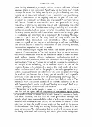 I NT R O D U C T I O N 15
trust, sharing information, strategies, advice, contacts and ideas. In Maori
language there is the expression Kanohi kitea or the 'seen face', which
conveys the sense that being seen by the people - showing your face,
turning up at important cultural events - cements your membership
within a community in an ongoing way and is part of how one's
credibility is continually developed and maintained.19 In First Nations
and Native American communities there are protocols of being
respectful, of showing or accepting respect and reciprocating respectful
behaviours, which also develop membership, credibility and reputation.
In Hawai'i kanaka Maoli, or native Hawai'ian researchers, have talked of
the many aunties, uncles and elders whose views must be sought prior
to conducting any interviews in a community. In Australia Aborigine
researchers speak also of the many levels of entry which must be
negotiated when researchers seek information. Other indigenous
researchers speak of the long-term relationships which are established
and extend beyond a research relationship to one involving families,
communities, organizations and networks.
Some methodologies regard the values and beliefs, practices and
customs of communities as 'barriers' to research or as exotic customs
with which researchers need to be familiar in order to carry out their
work without causing offence. Indigenous methodologies tend to
approach cultural protocols, values and behaviours as an integral part of
methodology. They are 'factors' to be built in to research explicitly, to
be thought about reflexively, to be declared openly as part of the
research design, to be discussed as part of the final results of a study
and to be disseminated back to the people in culturally appropriate ways
and in a language that can be understood. This does not preclude writing
for academic publications but is simply part of an ethical and respectful
approach. There are diverse ways of disseminating knowledge and of
ensuring that research reaches the people who have helped make it. Two
important ways not always addressed by scientific research are to do
with 'reporting back' to the people and 'sharing knowledge'. Both ways
assume a principle of reciprocity and feedback.
eporttng ac to e people is never ever a one-off exercise or a
task that can be si ed off on corn letion of the
·
e1r wor m orm ceremorues to f
amily
and tribal councils; one has had his work positioned amongst the
wreaths which have surrounded the casket of a deceased relation. I have
travelled with another student back to an area where she carried out her
interviews so that she could present copies of her work to the people
she interviewed. The family was waiting for her; they cooked food and
made us welcome. We left knowing that her work will be passed around
the family to be read and eventually will have a place in the living room
 