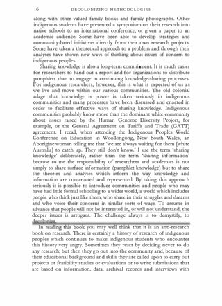 1 6 D E C O L O N I Z I N G M E T H O D O L O G I E S
along with other valued family books and family photographs. Other
indigenous students have presented a symposium on their research into
native schools to an international conference, or given a paper to an
academic audience. Some have been able to develop strategies and
community-based initiatives directly from their own research projects.
Some have taken a theoretical approach to a problem and through their
analyses have shown new ways of thinking about issues of concern to
indigenous peoples.
Sharing knowledge is also a long-term commitment. It is much easier
for researchers to hand out a report and for organizations to distribute
pamphlets than to engage in continuing knowledge-sharing processes.
For indigenous researchers, however, this is what is expected of us as
we live and move within our various communities. The old colonial
adage that knowledge is power is taken seriously in indigenous
communities and many processes have been discussed and enacted in
order to facilitate effective ways of sharing knowledge. Indigenous
communities probably know more than the dominant white community
about issues raised by the Human Genome Diversity Project, for
example, or the General Agreement on Tariffs and Trade (GATI)
agreement. I recall, when attending the Indigenous Peoples World
Conference on Education in Woollongong, New South Wales, an
Aborigine woman telling me that 'we are always waiting for them [white
Australia] to catch up. They still don't know.' I use the term 'sharing
knowledge' deliberately, rather than the term 'sharing information'
because to me the responsibility of researchers and academics is not
simply to share surface information (pamphlet knowledge) but to share
the theories and analyses which inform the way knowledge and
information are constructed and represented. By taking this approach
seriously it is possible to introduce communities and people who may
have had little formal schooling to a wider world, a world which includes
people who think just like them, who share in their struggles and dreams
and who voice their concerns in similar sorts of ways. To assume in
advance that eo le will not be interested in, or will not understand, the
deeper issues is arrogant. The challenge always is to demystify, to
decglggize
In readillg this book you may well think that it is an anti-research
book on research. There is certainly a history of research of indigenous
peoples which continues to make indigenous students who encounter
this history very angry. Sometimes they react by deciding never to do
any research; but then they go out into the community and, because of
their educational background and skills they are called upon to carry out
projects or feasibility studies or evaluations or to write submissions that
are based on information, data, archival records and interviews with
 