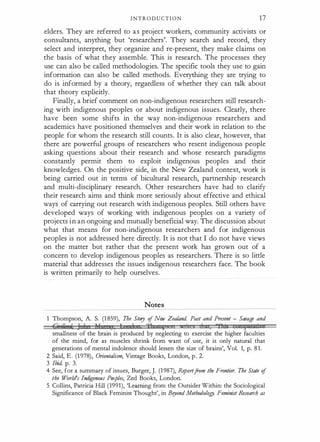 I N T R O D U C T I O N 1 7
elders. They are referred to a s project workers, community activists or
consultants, anything but 'researchers'. They search and record, they
select and interpret, they organize and re-present, they make claims on
the basis of what they assemble. This is research. The processes they
use can also be called methodologies. The specific tools they use to gain
information can also be called methods. Everything they are trying to
do is informed by a theory, regardless of whether they can talk about
that theory explicitly.
Finally, a brief comment on non-indigenous researchers still research­
ing with indigenous peoples or about indigenous issues. Clearly, there
have been some shifts in the way non-indigenous researchers and
academics have positioned themselves and their work in relation to the
people for whom the research still counts. It is also clear, however, that
there are powerful groups of researchers who resent indigenous people
asking questions about their research and whose research paradigms
constantly permit them to exploit indigenous peoples and their
knowledges. On the positive side, in the New Zealand context, work is
being carried out in terms of bicultural research, partnership research
and multi-disciplinary research. Other researchers have had to clarify
their research aims and think more seriously about effective and ethical
ways of carrying out research with indigenous peoples. Still others have
developed ways of working with indigenous peoples on a variety of
projects in an ongoing and mutually beneficial way. The discussion about
what that means for non-indigenous researchers and for indigenous
peoples is not addressed here directly. It is not that I do not have views
on the matter but rather that the present work has grown out of a
concern to develop indigenous peoples as researchers. There is so little
material that addresses the issues indigenous researchers face. The book
is written primarily to help ourselves.
Notes
1 Thompson, A. S. (1 859), The Story of New Zealand. Past and Present - Savage and
M·,;r ' J 1 1r 1, I 1 'fl 1
·
1 , "f!l "; II t:1 ' e
smallness of the brain is produced by neglecting to exercise the higher faculties
of the mind, for as muscles shrink from want of use, it is only natural that
generations of mental indolence should lessen the size of brains', Vol. 1, p. 81.
2 Said, E . (1978), Orientalism, Vintage Books, London, p. 2.
3 Ibid. p. 3.
4 See, for a summary of issues, Burger, J. (1987), Reportfrom the Frontier. The State of
the World's Indi
genous Peoples, Zed Books, London.
5 Collins, Patricia Hill (1991), 'Learning from the Outsider Within: the Sociological
Significance of Black Feminist Thought', in Bryond Methodology. Feminist Research as
 