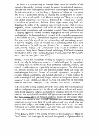 'This book is a counter-story to Western ideas about the benefits of the
pursuit of knowledge. Looking through the eyes of the colonized, cautionary
tales are told from an indigenous perspective, tales designed not just to voice
the voiceless but to prevent the dying - of people, of culture, of ecosystems.
The book is particularly strong in situating the development of counter­
practices of research within both Western critiques of Western knowledge
and global indigenous movements. Informed by critical and feminist
evaluations of positivism, Tuhiwai Smith urges researching back and
disrupting the rules of the research game toward practices that are more
respectful, ethical, sympathetic and useful vs racist practices and attitudes,
ethnocentric assumptions and exploitative research. Using Kaupapa Maori,
a fledgling approach toward culturally appropriate research protocols and
methodologies, the book is designed primarily to develop indigenous peoples
as researchers. In short, Tuhiwai Smith begins to articulate research practices
that arise out of the specificities of epistemology and methodology rooted
in survival struggles, a kind of research that is something other than a dirty
word to those on the suffering side of history.' PATII LATHER, PROFESSOR OF
EDUCATIONAL POUCY AND LEADERSHIP, OHIO STATE UNIVERSITY AND
AUTHOR OF Getting Smart: Feminist Research and Pedagogy With/in the Postmodern
(ROUTLEDGE, 1991) AND Troubling the Angels: Women Living With HJV
IAIDS,
WITH CHRIS SMITHIES (WESTVIEW, 1997).
'Finally, a book for researchers working in indigenous context. Finally, a
book especially for indigenous researchers. Linda Smith goes far beyond de­
colonizing research methodology. Our contextual histories, politics, and
cultural considerations are respectfully interwoven together. Our distinctive­
ness remains distinct, but there are important places where our issues and
methodologies intersect. Stories of research experiences, examples of
projects, critical examination, and mindful reflection are woven together to
make meaningful and practical designs related to indigenous issues and
research.' JO-ANN ARCHIBALD, STO:LO NATION AND DIRECTOR OF THE FIRST
NATIONS HOUSE OF LEARNING AT THE UNIVERSITY OF BRITISH COLUMBIA.
'A book like this is long overdue. It will be most useful for both indigenous
and non-indigenous researchers in educational and non-educational institu­
tien,s�It.will em ower indi enous students to undertake research which uses
methods that are culturally sensitive an appropriate-instead-ef..dl.ese...w.hich_
out in Research Methods courses in universities which
assume that researc an rese
researchers occupy some kind of moral high ground from which they can
observe their subjects and make judgements about them.' KONAI THAMAN,
PROFESSOR OF PACIFIC EDUCATION AND CULTURE, AND UNESCO CHAIR OF
EDUCATION, UNIVERSITY OF THE SOUTH PACIFIC.
'Unda Tuhiwai Smith is the leading theorist on decolonization of Maori in
New Zealand. This book opts for a dynamic interpretation of power relations
 
