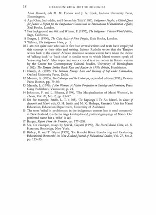 18 D E C OL O N I Z I N G M E T H O D O L O G I E S
Lived Research, eds M . M . Fonow and J. A . Cook, Indiana University Press,
Bloornington.
6 Aga Khan, Sadruddin, and Hassan bin Talal (1 987), Indigenous Peoples, a GlobalQuest
forJustice: a Reportfor the Independent Commission on International Humanitarian A
ffairs,
Zed Books, London.
7 For background see ibid. and Wilmer, F. (1 993), The Indigenous Voice in WorldPolitics,
Sage, California.
8 Burger, J. (1 990), The Gaia At/os ofFirst Peoples, Gaia Books, London.
9 W
ilmer, The Indigenous Voice, p. 5.
10 I am not quite sure who said it first but several writers and texts have employed
this concept in their titles and writing. Salman Rushdie wrote that the 'Empire
writes back to the center'. African American women writers have taken the theme
of 'talking back' or 'back chat' in similar ways to which Maori women speak of
'answering back'. Also important was a critical text on racism in Britain written
by the Center for Contemporary Cultural Studies, University of Birmingham
(1982): The Empir8 Strikes Back: Race and Racism in 1970s Britain, Hutchinson.
1 1 Nandy, A. (1989), The Intimate Ene"!J: Loss and Recovery of Se!f under Colonialism,
Oxford University Press, Delhi.
1 2 Memmi, A. (1 965), The Colonizer andthe Colonized, expanded edition (1991), Beacon
Press Boston, pp. 79-89.
13 Maracle, L. (1 996), IAm W
oman. A Native Perspective on Sociology andFeminism, Press
Gang Publishers, Vancouver, p. 21.
14 Johnston, P. and L. Pihama, (1 994), 'The Marginalisation of Maori Women', in
Hecate, Vol. 20, No. 2, pp. 83-97. '
15 See for example, Smith, L. T. (1 985), 'Te Rapunga I Te Ao Maori', in Issues of
Research andMaori, eds, G. H. Smith and M. K Hohepa, Research Unit for Maori
Education, Education Department, University of Auckland.
16 The term 'tribal' is problematic in the indigenous context but is used commonly
in New Zealand to refer to large kinship-based, political groupings of Maori. Our
preferred name for a 'tribe' is iwi.
17 Burger, Report From the Frontier, pp. 177-208.
18 See, for example, essays by Spivak, Gayatri (1 990), The Post-Colonial Critic, ed. S.
Harasym, Routledge, New York.
19 Bishop, R. and T. Glynn (1 992), 'He Kanohi Kitea: Conducting and Evaluating
Educational Research', in New Zealandjournal ofEducational Studies, Vol. 27, No. 2,
pp. 1 25-35.
 