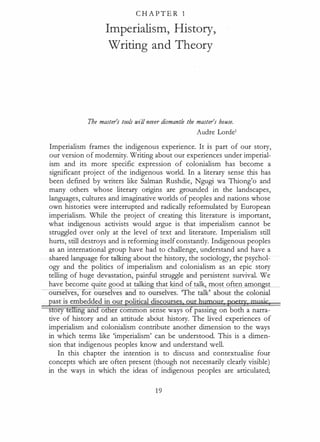 C HA P TE R 1
Imperialism, History,
Writing and Theory
The master's tools will never dismantle the master's house.
Audre Lordet
Imperialism frames the indigenous experience. It is part of our story,
our version of modernity. Writing about our experiences under imperial­
ism and its more specific expression of colonialism has become a
significant project of the indigenous world. In a literary sense this has
been defined by writers like Salman Rushdie, Ngugi wa Thiong'o and
many others whose literary origins are grounded in the landscapes,
languages, cultures and imaginative worlds of peoples and nations whose
own histories were interrupted and radically reformulated by European
imperialism. While the project of creating this literature is important,
what indigenous activists would argue is that imperialism cannot be
struggled over only at the level of text and literature. Imperialism still
hurts, still destroys and is reforming itself constantly. Indigenous peoples
as an international group have had to challenge, understand and have a
shared language for talking about the history, the sociology, the psychol­
ogy and the politics of imperialism and colonialism as an epic story
telling of huge devastation, painful struggle and persistent survival. We
have become quite good at talkin that kind of talk most often amon st
story tellirig and other common sense ways o passing on both a narra­
tive of history and an attitude about history. The lived experiences of
imperialism and colonialism contribute another dimension to the ways
in which terms like 'imperialism' can be understood. This is a dimen­
sion that indigenous peoples know and understand well.
In this chapter the intention is to discuss and contextualise four
concepts which are often present (though not necessarily clearly visible)
in the ways in which the ideas of indigenous peoples are articulated;
1 9
 