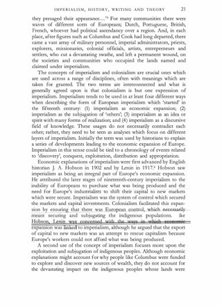 I M P E R I A L I S M , H I STORY, WRITI N G AND T H E O RY 21
they presaged their appearance.. .. '5 For many commuriities there were
waves of different sorts of Europeans; Dutch, Portuguese, British,
French, whoever had political ascendancy over a region. And, in each
place, after figures such as Columbus and Cook had long departed, there
came a vast array of military personnel, imperial administrators, priests,
explorers, missionaries, colonial officials, artists, entrepreneurs and
settlers, who cut a devastating swathe, and left a permanent wound, on
the societies and communities who occupied the lands named and
claimed under imperialism.
The concepts of imperialism and colonialism are crucial ones which
are used across a range of disciplines, often with meanings which are
taken for granted. The two terms are interconnected and what is
generally agreed upon is that colonialism is but one expression of
imperialism. Imperialism tends to be used in at least four different ways
when describing the form of European imperialism which 'started' in
the fifteenth century: (1) imperialism as economic expansion; (2)
imperialism as the subjugation of 'others'; (3) imperialism as an idea or
spirit with many forms of realization; and (4) imperialism as a discursive
field of knowledge. These usages do not necessarily contradict each
other; rather, they need to be seen as analyses which focus on different
layers of imperialism. Initially the term was used by historians to explain
a series of developments leading to the economic expansion of Europe.
Imperialism in this sense could be tied to a chronology of events related
to 'discovery', conquest, exploitation, distribution and appropriation.
Economic explanations ofimperialism were first advanced by English
historian J. A. Hobson in 1902 and by Lenin in 1917.6 Hobson saw
imperialism as being an integral part of Europe's economic expansion.
He attributed the later stages of nineteenth-century imperialism to the
inability of Europeans to purchase what was being produced and the
need for Europe's industrialists to shift their capital to new markets
which were secure. Imperialism was the system of control which secured
the markets and capital investments. Colonialism facilitated this expan­
sion by ensurin that there was Euro ean control, which necessaril
meant securing and subjugating the indigenous populations. Like
Hobson. LenirLras mpceroed vrith the umys in wll.i&R ueeen,ie
expanston was lifl ed to imperialism, although he argued that the export
of capital to new markets was an attempt to rescue capitalism because
Europe's workers could not afford what was being produced.
A second use of the concept of imperialism focuses more upon the
exploitation and subjugation of indigenous peoples. Although economic
explanations might account for why people like Columbus were funded
to explore and discover new sources of wealth, they do not account for
the devastating impact on the indigenous peoples whose lands were
 