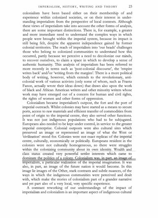 I M P E RI A L I S M , H I ST O R Y , WRITING A N D T H E O RY 23
colonialism have been based either on their membership of and
experience within colonized societies, or on their interest in under­
standing imperialism from the perspective of local contexts. Although
these views of imperialism take into account the other forms of analysis,
there are some important distinctions. There is, for example, a greater
and more immediate need to understand the complex ways in which
people were brought within the imperial system, because its impact is
still being felt, despite the apparent independence gained by former
colonial territories. The reach of imperialism into 'our heads' challenges
those who belong to colonized communities to understand how this
occurred, partly because we perceive a need to decolonize our minds,
to recover ourselves, to claim a space in which to develop a sense of
authentic humanity. This analysis of imperialism has been referred to
more recently in terms such as 'post-colonial discourse', the 'empire
writes back' and/or 'writing from the margins'. There is a more political
body of writing, however, which extends to the revolutionary, anti­
colonial work of various activists (only some of whom, such as Frantz
Fanon, actually wrote their ideas down) that draws also upon the work
of black and African American writers and other minority writers whose
work may have emerged out of a concern for human and civil rights,
the rights of women and other forms of oppression.
Colonialism became imperialism's outpost, the fort and the port of
imperial outreach. Whilst colonies may have started as a means to secure
ports, access to raw materials and efficient transfer of commodities from
point of origin to the imperial centre, they also served other functions.
It was not just indigenous populations who had to be subjugated.
Europeans also needed to be kept under control, in service to the greater
imperial enterprise. Colonial outposts were also cultural sites which
preserved an image or represented an image of what the West or
'civilization' stood for. Colonies were not exact replicas of the imperial
centre, culturally, economically or politically. Europeans resident in the
colonies were not culturally homogeneous, so there were struggles
within the colonizin communi about its own identi . Wealth and
rmpen sm, a partlc ar re zanon o e rmpen imagination. It was
also, in part, an image of the future nation it would become. In this
image lie images of the Other, stark contrasts and subtle nuances, of the
ways in which the indigenous communities were perceived and dealt
with, which make the stories of colonialism part of a grander narrative
and yet part also of a very local, very specific experience.
A constant reworking of our understandings of the impact of
imperialism and colonialism is an important aspect of indigenous cultural
 