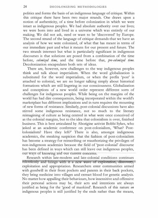 24 D E C O L O N I Z I N G M E T H O D O L O G I E S
politics and forms the basis of an indigenous language of critique. Within
this critique there have been two major strands. One draws upon a
notion of authenticity, of a time before colonization in which we were
intact as indigenous peoples. We had absolute authority over our lives;
we were born into and lived in a universe which was entirely of our
making. We did not ask, need or want to be 'discovered' by Europe.
The second strand of the language of critique demands that we have an
analysis of how we were colonized, of what that has meant in terms of
our immediate past and what it means for our present and future. The
two strands intersect but what is particularly significant in indigenous
discourses is that solutions are posed from a combination of the time
before, colonized time, and the time before that, pre-colonized time.
Decolonization encapsulates both sets of ideas.
There are, however, new challenges to the way indigenous peoples
think and talk about imperialism. When the word globalization is
substituted for the word imperialism, or when the prefix 'post' is
attached to colonial, we are no longer talking simply about historical
formations which are still lingering in our consciousness. Globalization
and conceptions of a new world order represent different sorts of
challenges for indigenous peoples. While being on the margins of the
world has had dire consequences, being incorporated within the world's
marketplace has different implications and in turn requires the mounting
of new forms of resistance. Similarly, post-colonial discussions have also
stirred some indigenous resistance, not so much to the literary
reimagining of culture as being centred in what were once conceived of
as the colonial margins, but to the idea that colonialism is over, finished
business. This is best articulated by Aborigine activist Bobbi Sykes, who
asked at an academic conference on post-colonialism, What? Post­
tolonialism? Have they left?' There is also, amongst indigenous
academics, the sneaking suspicion that the fashion of post-colonialism
has become a strategy for reinscribing or reauthorizing the privileges of
non-indigenous academics because the field of 'post-colonial' discourse
has been defined in �ays which can still leave out indigenous peoples,
our ways of -Irnowing and our currerr concem·.«.-----------
Research within late-modern and late-colonial conditions continues
telcn&cssly and brntgs wtLh tL a ne� �ave of expi0ii86Ii, mseu.et},
exploitation and appropriation. Researchers enter communities armed
with goodwill in their front pockets and patents in their back pockets,
they bring medicine into villages and extract blood for genetic analysis.
No matter how appalling their behaviours, how insensitive and offensive
their personal actions may be, their acts and intentions are always
justified as being for the 'good of mankind'. Research of this nature on
indigenous peoples is still justified by the ends rather than the means,
 